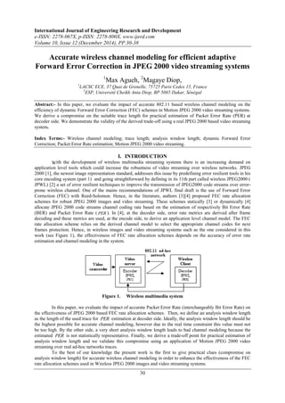 International Journal of Engineering Research and Development
e-ISSN: 2278-067X, p-ISSN: 2278-800X, www.ijerd.com
Volume 10, Issue 12 (December 2014), PP.30-38
30
Accurate wireless channel modeling for efficient adaptive
Forward Error Correction in JPEG 2000 video streaming systems
1
Max Agueh, 2
Magaye Diop,
1
LACSC ECE, 37 Quai de Grenelle, 75725 Paris Cedex 15, France
2
ESP, Université Cheikh Anta Diop, BP 5085 Dakar, Sénégal
Abstract:- In this paper, we evaluate the impact of accurate 802.11 based wireless channel modeling on the
efficiency of dynamic Forward Error Correction (FEC) schemes in Motion JPEG 2000 video streaming systems.
We derive a compromise on the suitable trace length for practical estimation of Packet Error Rate (PER) at
decoder side. We demonstrate the validity of the derived trade-off using a real JPEG 2000 based video streaming
system.
Index Terms:- Wireless channel modeling; trace length; analysis window length; dynamic Forward Error
Correction; Packet Error Rate estimation; Motion JPEG 2000 video streaming.
I. INTRODUCTION
With the development of wireless multimedia streaming systems there is an increasing demand on
application level tools which could increase the robustness of video streaming over wireless networks. JPEG
2000 [1], the newest image representation standard, addresses this issue by predefining error resilient tools in his
core encoding system (part 1) and going straightforward by defining in its 11th part called wireless JPEG2000 (
JPWL) [2] a set of error resilient techniques to improve the transmission of JPEG2000 code streams over error-
prone wireless channel. One of the mains recommendations of JPWL final draft is the use of Forward Error
Correction (FEC) with Reed-Solomon. Hence, in the literature, authors [3][4] proposed FEC rate allocation
schemes for robust JPEG 2000 images and video streaming. These schemes statically [3] or dynamically [4]
allocate JPEG 2000 code streams channel coding rate based on the estimation of respectively Bit Error Rate
(BER) and Packet Error Rate ( PER ). In [4], at the decoder side, error rate metrics are derived after frame
decoding and these metrics are used, at the encode side, to derive an application level channel model. The FEC
rate allocation scheme relies on the derived channel model to select the appropriate channel codes for next
frames protection. Hence, in wireless images and video streaming systems such as the one considered in this
work (see Figure 1), the effectiveness of FEC rate allocation schemes depends on the accuracy of error rate
estimation and channel modeling in the system.
Figure 1. Wireless multimedia system
In this paper, we evaluate the impact of accurate Packet Error Rate (interchangeably Bit Error Rate) on
the effectiveness of JPEG 2000 based FEC rate allocation schemes. Then, we define an analysis window length
as the length of the used trace for PER estimation at decoder side. Ideally, the analysis window length should be
the highest possible for accurate channel modeling, however due to the real time constraint this value must not
be too high. By the other side, a very short analysis window length leads to bad channel modeling because the
estimated PER is not statistically representative. Finally, we derive a trade-off point for practical estimation of
analysis window length and we validate this compromise using an application of Motion JPEG 2000 video
streaming over real ad-hoc networks traces.
To the best of our knowledge the present work is the first to give practical clues (compromise on
analysis window length) for accurate wireless channel modeling in order to enhance the effectiveness of the FEC
rate allocation schemes used in Wireless JPEG 2000 images and video streaming systems.
 