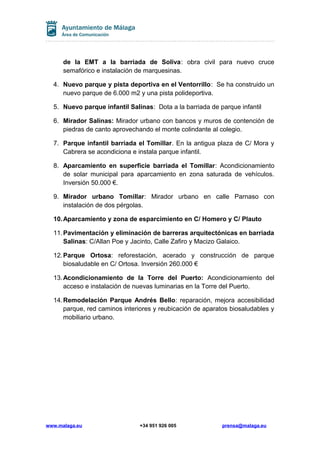 de la EMT a la barriada de Soliva: obra civil para nuevo cruce
semafórico e instalación de marquesinas.
4. Nuevo parque y pista deportiva en el Ventorrillo: Se ha construido un
nuevo parque de 6.000 m2 y una pista polideportiva.
5. Nuevo parque infantil Salinas: Dota a la barriada de parque infantil
6. Mirador Salinas: Mirador urbano con bancos y muros de contención de
piedras de canto aprovechando el monte colindante al colegio.
7. Parque infantil barriada el Tomillar. En la antigua plaza de C/ Mora y
Cabrera se acondiciona e instala parque infantil.
8. Aparcamiento en superficie barriada el Tomillar: Acondicionamiento
de solar municipal para aparcamiento en zona saturada de vehículos.
Inversión 50.000 €.
9. Mirador urbano Tomillar: Mirador urbano en calle Parnaso con
instalación de dos pérgolas.
10.Aparcamiento y zona de esparcimiento en C/ Homero y C/ Plauto
11.Pavimentación y eliminación de barreras arquitectónicas en barriada
Salinas: C/Allan Poe y Jacinto, Calle Zafiro y Macizo Galaico.
12.Parque Ortosa: reforestación, acerado y construcción de parque
biosaludable en C/ Ortosa. Inversión 260.000 €
13.Acondicionamiento de la Torre del Puerto: Acondicionamiento del
acceso e instalación de nuevas luminarias en la Torre del Puerto.
14.Remodelación Parque Andrés Bello: reparación, mejora accesibilidad
parque, red caminos interiores y reubicación de aparatos biosaludables y
mobiliario urbano.
www.malaga.eu +34 951 926 005 prensa@malaga.eu
 