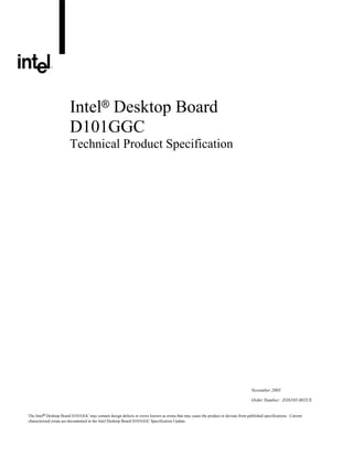 Intel® Desktop Board
D101GGC
Technical Product Specification

November 2005
Order Number: D36105-002US
The Intel® Desktop Board D101GGC may contain design defects or errors known as errata that may cause the product to deviate from published specifications. Current
characterized errata are documented in the Intel Desktop Board D101GGC Specification Update.

 