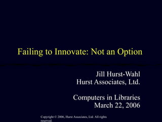 Failing to Innovate: Not an Option  Jill Hurst-Wahl Hurst Associates, Ltd. Computers in Libraries March 22, 2006 Copyright  ©  2006, Hurst Associates, Ltd. All rights reserved. 