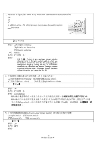 16
101 級牙放共筆 W2
的統計，約有 8 成的口腔癌是和吃檳榔有關，…………………………………..，病人求診的原
因大都是疼痛及張口困難，此種病症是一種不可逆的癌前病變。
Irreversible cell injury 不可逆性損傷的定義：
 當把傷害細胞的外界因素除去之後，細胞還是不能恢復成原本的樣子。通常當外界所承受的刺
激因素所持續的時間拖長或增加了強度導致細胞無法恢復正常狀態
4. Please fill in the following blank for radiation units.
Quantity SI unit Traditional unit
Exposure 41.__________________ 42.__________________
Absorbed dose 43.__________________ 44.__________________
Equivalent dose 45.__________________ 46.__________________
Effective dose 47.__________________ 48.__________________
Radioacitvity 49.__________________ 50.__________________
【103-41~50】【102-36~45】【101-51~60】
解答：(D)
參考：W2 共筆，P.12
解析：
★ 各單位所代表的意思和之間的轉換要記!!!
新單位(SI 制) 舊單位 兩者間的轉換
吸收劑量 Gray(Gy) rad 1Gy=100 rad
放射強度 Becquerel(Bq) Curie(Ci) 1Bq=2.7*10-11Ci
生物劑量(等效劑量) Sievert(Sv) rem 1Sv=100 rem
Exposure Coulomb/kilogram(C/kg) Roentgen(R) 1C/kg=3876R
5. 牙科放射劑量低，但最仍需注意的是?
(A) Deterministic effect (B)Stochastic effect (C)Late effect (D)Side effect
【102-26】
解答：(B)
參考：W2 共筆，P.2 表格
解析：因為放射線會造成的癌症、遺傳問題，即 Stochastic effect
6. 下列放射線治療引起的破壞，何者為不可逆反應?
(A) Oral mucosa (B)Taste bud (C)Salivary (D)Musculature
【102-32】
解答：(D)
參考：W2 共筆，P.4.5.9
解析：
(A)(B)C)皆可逆
 