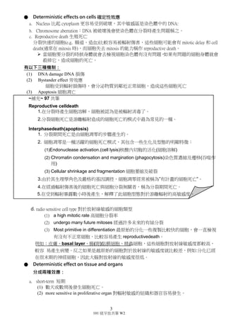 3
101 級牙放共筆 W2
● Deterministic effects on cells 確定性效應
a. Nucleus 比起 cytoplasm 更容易受到破壞，其中敏感區是染色體中的 DNA。
b. Chromosome aberration：DNA 被破壞後會使染色體在分裂時產生問題稱之。
c. Reproductive death 生殖死亡
分裂快速的細胞(e.g. 腸道、造血)比較容易被輻射傷害，這些細胞可能會有
mitotic delay 和 cell death(通常在 mitosis 時)，而細胞失去 mitosis 的能力稱作
reproductive death。
 當細胞要分裂的時候身體就會去檢視細胞染色體有沒有問題，如果有問
題的細胞身體就會殺掉它，造成細胞的死亡。
有以下三種機制：
(1) DNA damage DNA 損傷
(2) Bystander effect 旁效應
細胞受到輻射損傷時，會分泌物質到鄰近正常細胞，造成這些細胞死
亡。
(3) Apoptosis 細胞凋亡
~補充~ 97 共筆
Reproductive celldeath
1.在分裂時產生細胞溶解，細胞被認為是被輻射消毒了。
2.分裂細胞死亡是游離輻射造成的細胞死亡的模式中最為常見的一種。
Interphasedeath(apoptosis)
1. 分裂期間死亡是由細胞凋零的步驟產生的。
2. 細胞凋零是一種活躍的細胞死亡模式，包含生化及型態的明顯特徵：
(1)Endonuclease activation.(cell lysis)核酸內切脢的活化(細胞溶解)
(2) Chromatin condensation and margination (phagocytosis)染色質
濃縮及遷移(吞噬作用)
(3) Cellular shrinkage and fragmentation 細胞萎縮及破裂
3.由於其生理學角色及嚴格的基因調控，細胞凋零經常被稱為”有計畫的細
胞死亡”。
4.在經過輻射傷害後的細胞死亡與細胞分裂無關者，稱為分裂期間死亡。
5.在受到輻射暴露數小時後產生，解釋了此細胞型態對於游離輻射的高敏感度。
d. radio sensitive cell type 對放射線敏感的細胞類型
(1) a high mitotic rate 高細胞分裂率
(2) undergo many future mitoses 經過許多未來的有絲分裂
(3) Most primitive in differentiation 最原始的分化一些複製比較快的細胞，會一
直檢視有沒有不正常細胞，比較容易產生 reproductivedeath。
(4) 例如：皮膚、basal layer、腸(胃)黏膜細胞、精蟲細胞，這些細胞對放射線
敏感度都較高，較容 易產生病變。反之如果是越原始的細胞對於放射線
的敏感度就比較差，例如:分化已經在很末期的神經細胞，因此大腦對放射
線的敏感度很低。
 