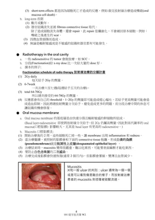 4
101 級牙放共筆 W2
● Deterministic effect on tissue and organs 分成兩種效應：
a. short-term 短期
(1) 數天或數周後發生細胞死亡。
(2) more sensitive in proliferative organ 對輻射敏感的組織和器官容易發
生。
(3) short-term effects 都是因為細胞死亡才造成的反應，例如:做完放射線
治療造成嘴破(oral mucosa cell death)。
b. long-term 長期
(1) 數月或數年。
(2) 器官組織流失並被 fibrous connective tissue 取代。
除了造成細胞流失身體，還會 repair，此 repair 是纖維化，不會補回原
本細胞。例如：
嘴破之後產生的 scar。
(3) 因微血管損傷而造成。
(4) 無論是輻射敏感或是不敏感的組織和器官都有可能發生。
● Radiotherapy in the oral cavity
a. 一些 radiosensitive 的 tumor 會做放療，如 SCC。
b. 分段(Fractionation)給 x-ray dose 比一次給大量的 dose 好。
c. 課本的例子:
Fractionation schedule of radio therapy 放射線治療的分餾計畫
(1) 2Gy daily
每天給予 2Gy 的劑量。
(2) 6-7week
一共治療六至七週(每週給予五天的治療)。
(3) total 64-70Gy
所以總共接受約 64-70Gy 的劑量。
(4) 反應都會有自己的 threshold，1~2Gy 的劑量即可能造成噁心嘔吐，若給予
更高劑量可能會造成造血抑制，因此將總放射劑量分次給予，避免造成更
多的問題。而分段治療中間的休息可讓組織有機會修復。
● Oral mucosa membrane
a. Oral mucosa membrane 的基底層是由快速分裂且輻射敏感的幹細胞所組
成。
(Basal layer-radiosensitive 即使將放射線分次給予，但 2Gy 仍屬高劑量，因
此對高代謝率的 oral mucosa(口腔黏膜) 影響較大，尤其是 basal layer 有更
高的 radiosensitive。)
b. Mucositis 口腔黏膜炎:
(1) 開始治療後約 2 周，這些細胞死亡掉一些，讓 membrane 出現 inflammation
和 redness。
(2) 當治療繼續，被照射的黏膜會和下面的 connective tissue 脫離，形成白黃的
偽膜(pseudomembrane)就是脫屑性上皮層(desquamated epithelial
layer) 。
 