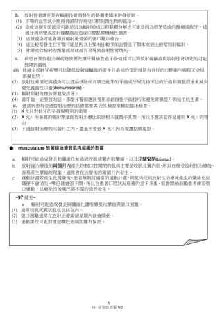 9
101 級牙放共筆 W2
● Bone
a. 輻射對 bone 主要傷害的是對骨膜以及皮質骨的血管供應造成傷害。
b. 另外也會傷害 osteoblast 和 osteoclast(較少)。
c. 骨髓組織會缺血、缺氧進而缺少細胞。
d. 骨頭由哈氏系統構成，osteoblast(成骨細胞)是陷在 lacuna 中，由於哈氏小管過於細小，受到放射
性治療後，血液循環變得更差而造成骨膜及皮質骨中的血管壞死。血液供應不足也容易造成組
織修復不良。
e. Lacuna 變空，鈣化程度降低，變脆，當這些現象很嚴重的時候叫做 osteoradionecrosis。
● Osteoradionecrosis 放射性骨壞死(重要!!!)
a. 微生物的感染當我們對口腔進行放射性治療後，受到破壞的血管會造成血液供應的不良，若是
口腔中又有對外的開口(ex：拔牙的傷口、假牙造成的傷口、齲齒太深至牙髓等)，使得細菌擁有
到達骨頭的管道，就會造成微生物的感染，但人體免疫系統又無法有效控制或排除感染(也因為
血液無法到達)，就會造成一發不可收拾的骨頭壞死，稱之為 osteoradionecrosis(放射性骨壞死)。
b. mandible>maxilla 下頷骨＞上頷骨
(1) 下頷較易受放射線治療影響(EX：口腔癌發生的位置)，其接受的放射線較上頷多。
(2) 上頷多由海綿骨組成，血液供應較豐富，受感染時較易受到控制。
c. 建議治療前先接受牙科諮詢，若是患者同時需要牙科治療及放射性治療，建議先經過牙科諮詢後，
將真的需要拔除的牙齒拔掉，傷口也癒合後再行放射線治療，且假牙若容易造成傷口(便會造成內
部與外部連接的一個管道)，也需在放射線治療前取下。
d. 避免在放療後六個月內接受 X 光片的拍攝。雖然牙科 X 光的劑量很低，但還是建議在放療後六
個月內，不要再讓組織接受放射線的照射，除非不得已不然都盡量避免。
圖為接受放射線治療後，所產生的骨壞死
現象，已經破壞到的皮膚，圖中有化膿的
產生，可以得知有微生物感染。
X 光片可看出 moth-eaten 的樣子。
~97 補充~
a. 口腔區域的癌症治療通常包括照射下頷或上頷。
(1) 對成熟骨頭的主要傷害是因為放射線破壞了骨膜與骨皮質的血管，這些血管本來就很稀疏。
(2) 輻射也會對造骨細胞造成破壞，對於噬骨細胞的傷害會比較輕。
(3) 照射後，正常的骨髓可能會被脂肪骨髓與纖維結締組織取代。
(4) 骨髓組織變成血管不足、缺氧和細胞不足。
(5) 另外內膜變得萎縮，呈現出缺乏活性的造骨細胞與噬骨細胞且有些緻密骨的空隙是空的，這就是
壞死的跡象。
(6) 礦化程度可能會減少，導致易脆或讓正常骨頭改變。
(7) 當這些變化很嚴重時，結果會讓骨頭死亡與骨頭會外露，這個病情就是稱為放射性骨壞死。
 