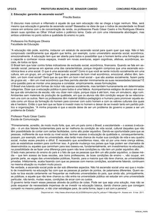 UFG/CS

PREFEITURA MUNICIPAL DE SENADOR CANEDO

CONCURSO PÚBLICO/2011

2. Educação: garantia de ascensão social?
Priscilla Bastos
O discurso mais comum e inflamado é aquele de que sem educação não se chega a lugar nenhum. Mas, será
mesmo que educação é garantia de ascensão social? Baseados na ideia de que o índice de escolaridade no Brasil
cresce em sintonia com o de concentração de renda, os professores Paulo César Castro e Íris Rodrigues Oliveira
deram suas opiniões ao Olhar Virtual sobre o polêmico tema. Cada um com uma interessante abordagem, mas
ambos unânimes no ponto sobre a qualidade do ensino no país.
Professora Íris Rodrigues Oliveira
Faculdade de Educação
“A educação não pode, sozinha, instaurar um estatuto de ascensão social para quem quer que seja. Não é fato
comprovado cientificamente que alguém que tenha, por exemplo, curso universitário ascenda social, econômica,
emocionalmente. A educação tem que ser aberta para todos e possibilitar que o homem tenha uma formação que
o capacite a conhecer novos espaços, investir em novas aventuras, sejam cognitivas, afetivas, econômicas, sociais, de todos os tipos.
O Brasil tem que lutar contra fortes indicadores de exclusão social, econômica, financeira. Quando se fala em ascensão social, pensa-se em apenas uma das características, porque ninguém comprova que uma ascensão econômica leva a uma social. O que é uma ascensão social? Como é que você se sente incluído socialmente em uma
cultura, em um grupo, em um lugar? Será que as pessoas de bom nível econômico, emocional, afetivo têm, também, um bom nível social? Será que as que têm um bom nível social – que são aceitas socialmente, fazem parte
de grupos etc. – têm um nível econômico que lhes permita atender minimamente as suas necessidades básicas? É
uma questão para se montar uma pesquisa e constatar, empiricamente, essas formulações.
O Brasil vive lutando com formas de incluir não apenas socialmente, mas também humanamente em determinadas
categorias. Dizer que a educação pública é para todos é uma falácia. Acompanhamos estágios de alunos em escolas que são simulacros de escola; não vou dizer nem cópia, porque cópia é até bom, mas um simulacro, algo ruim.
Ambientes sem materiais de produção de qualidade, em que os alunos não têm condição sequer de se relacionarem uns com os outros. Nem os professores têm material didático-pedagógico e humano para promover aquela escola como um lócus da formação do homem para conviver com outro homem e com os valores culturais dos quais
ele é herdeiro. Então o que tem que se fazer é investir mais no homem e deixar de se investir tanto em partido político e organizações. “A minha proposta é que a escola deixe de ser um problema de governo e passe a ser um
problema de Estado.”
Professor Paulo César Castro
Escola de Comunicação
“Primeiramente, acredito, de modo muito forte, que, em um país como o Brasil, a escolaridade – o acesso à educação – é um dos fatores fundamentais para se ter melhoria da condição de vida social, cultural daqueles que não
têm possibilidade de contar com certas facilidades, como alto poder aquisitivo. Dando-se oportunidade para que as
pessoas, indiferente de sua renda ou nível social, tenham acesso à educação de qualidade e, consequentemente,
possam, por exemplo, entrar na universidade, elas terão mais chance de mudar sua condição de vida e seu quadro
social, muitas vezes precário e difícil. É necessário que acreditemos nisso, não só por uma mera crença etérea,
pois as estatísticas existem para confirmar isso. A grande mudança nos países que hoje podem ser chamados de
desenvolvidos ou aqueles que caminham para isso baseou-se, fundamentalmente, em investimentos na educação,
na possibilidade de se fazer uma diferença para quem não teve condições ou não tem um poder aquisitivo alto.
O lado mais perverso do ensino do país é o fato de que as pessoas que têm um alto poder aquisitivo, a classe média – que tem acesso às boas escolas, aos bons professores, às boas condições de ensino –, vão ocupar, em
grande parte, as vagas das universidades públicas, ficando, para a maioria que não teve chance, as universidades
privadas. Infelizmente, acaba fazendo com que as pessoas com menos condições, socialmente falando, continuem
na mesma situação ou mudem muito pouco.
Na verdade, a ascensão social pode se dar sob diferentes aspectos. Não há ascensão social uma vez que o modelo de investimento na educação faz com que as pessoas já partam de pontos, de patamares diferentes. Quem estuda na boa escola certamente vai frequentar as melhores universidades do país, que ainda são, principalmente,
as públicas; e aquele que não teve chance ou não entra na universidade pública vai estudar em uma universidade
particular, não tendo, muitas vezes, condições de arcar com os custos.
O governo tenta inserir essas pessoas através da política de cotas. Pode ser que seja uma solução, mas não se
pode esquecer da necessidade imperiosa de se investir na educação básica, dando chance para que consigam
competir no mesmo patamar, e não criar estratégias para, de certa forma, tapar o sol com a peneira”.
Disponível em: <http://www.olharvirtual.ufrj.br/2006/imprimir.php?id_edicao=119&codigo=4>. Acesso em: 8 mar. 2011.

redacao_medio

 