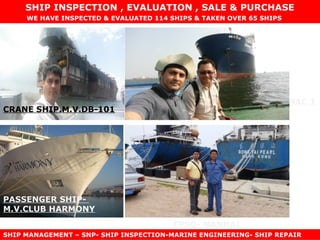 FPSO- NANHAI
PIPE LAYER- SAIPAM SEMAC 1
CRANE SHIP.M.V.DB-101
TOWAGE- KEN
PASSENGER SHIP-
M.V.CLUB HARMONY
WE HAVE INSPECTED & EVALUATED 114 SHIPS & TAKEN OVER 65 SHIPS
SHIP INSPECTION , EVALUATION , SALE & PURCHASE
SHIP MANAGEMENT – SNP- SHIP INSPECTION-MARINE ENGINEERING- SHIP REPAIR
 