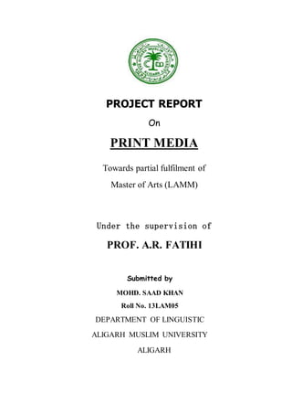 PROJECT REPORT
On
PRINT MEDIA
Towards partial fulfilment of
Master of Arts (LAMM)
Under the supervision of
PROF. A.R. FATIHI
Submitted by
MOHD. SAAD KHAN
Roll No. 13LAM05
DEPARTMENT OF LINGUISTIC
ALIGARH MUSLIM UNIVERSITY
ALIGARH
 