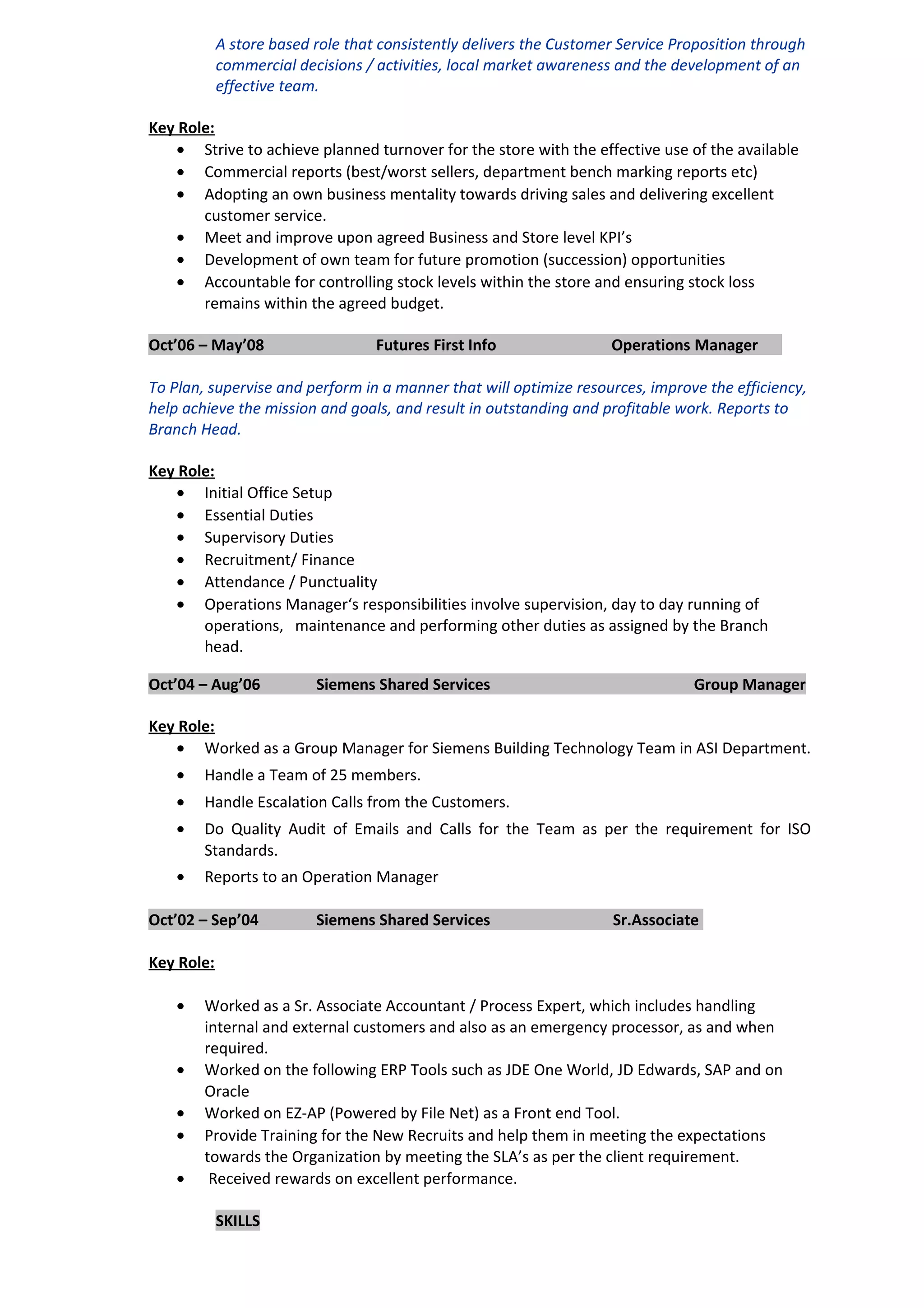 A store based role that consistently delivers the Customer Service Proposition through
commercial decisions / activities, local market awareness and the development of an
effective team.
Key Role:
• Strive to achieve planned turnover for the store with the effective use of the available
• Commercial reports (best/worst sellers, department bench marking reports etc)
• Adopting an own business mentality towards driving sales and delivering excellent
customer service.
• Meet and improve upon agreed Business and Store level KPI’s
• Development of own team for future promotion (succession) opportunities
• Accountable for controlling stock levels within the store and ensuring stock loss
remains within the agreed budget.
Oct’06 – May’08 Futures First Info Operations Manager
To Plan, supervise and perform in a manner that will optimize resources, improve the efficiency,
help achieve the mission and goals, and result in outstanding and profitable work. Reports to
Branch Head.
Key Role:
• Initial Office Setup
• Essential Duties
• Supervisory Duties
• Recruitment/ Finance
• Attendance / Punctuality
• Operations Manager‘s responsibilities involve supervision, day to day running of
operations, maintenance and performing other duties as assigned by the Branch
head.
Oct’04 – Aug’06 Siemens Shared Services Group Manager
Key Role:
• Worked as a Group Manager for Siemens Building Technology Team in ASI Department.
• Handle a Team of 25 members.
• Handle Escalation Calls from the Customers.
• Do Quality Audit of Emails and Calls for the Team as per the requirement for ISO
Standards.
• Reports to an Operation Manager
Oct’02 – Sep’04 Siemens Shared Services Sr.Associate
Key Role:
• Worked as a Sr. Associate Accountant / Process Expert, which includes handling
internal and external customers and also as an emergency processor, as and when
required.
• Worked on the following ERP Tools such as JDE One World, JD Edwards, SAP and on
Oracle
• Worked on EZ-AP (Powered by File Net) as a Front end Tool.
• Provide Training for the New Recruits and help them in meeting the expectations
towards the Organization by meeting the SLA’s as per the client requirement.
• Received rewards on excellent performance.
SKILLS
 