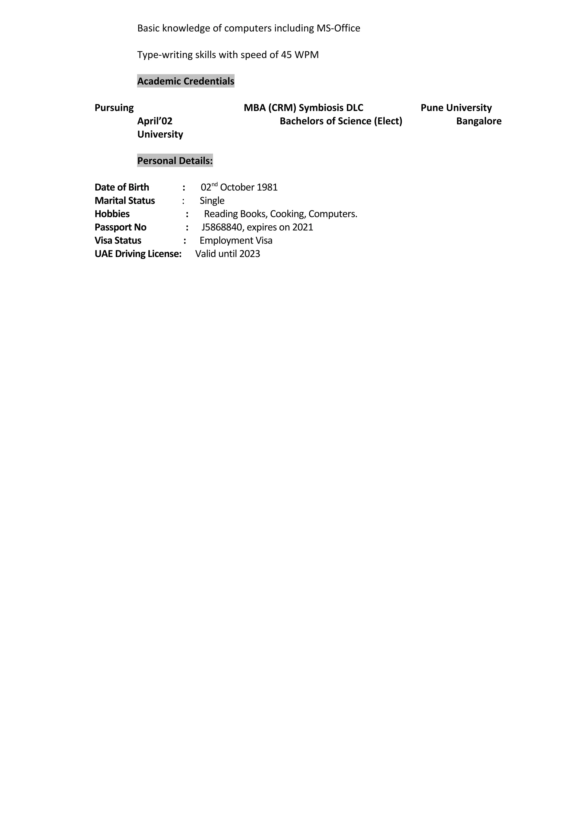 Basic knowledge of computers including MS-Office
Type-writing skills with speed of 45 WPM
Academic Credentials
Pursuing MBA (CRM) Symbiosis DLC Pune University
April’02 Bachelors of Science (Elect) Bangalore
University
Personal Details:
Date of Birth : 02nd
October 1981
Marital Status : Single
Hobbies : Reading Books, Cooking, Computers.
Passport No : J5868840, expires on 2021
Visa Status : Employment Visa
UAE Driving License: Valid until 2023
 