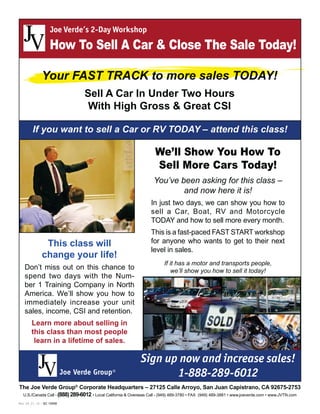 Rev. 04_21_10 – SC 10958 Page 1 of 3
U.S./Canada Call - (888)289-6012
We’ll Show You How To
Sell More Cars Today!
If you want to sell a Car or RV TODAY – attend this class!
You’ve been asking for this class –
and now here it is!
If it has a motor and transports people,
we’ll show you how to sell it today!
Joe Verde’s 2-Day Workshop
How To Sell A Car & Close The Sale Today!
The Joe Verde Group®
Corporate Headquarters – 27125 Calle Arroyo, San Juan Capistrano, CA 92675-2753
Your FAST TRACK to more sales TODAY!
Sell A Car In Under Two Hours
With High Gross & Great CSI
Sign up now and increase sales!
1-888-289-6012
This class will
change your life!
-
Learn more about selling in
this class than most people
learn in a lifetime of sales.
 