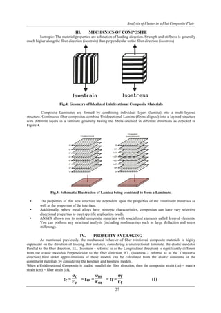 Analysis of Flutter in a Flat Composite Plate
27
III. MECHANICS OF COMPOSITE
Isotropic: The material properties are a function of loading direction. Strength and stiffness is generally
much higher along the fiber direction (isostrain) than perpendicular to the fiber direction (isostress)
Fig.4: Geometry of Idealized Unidirectional Composite Materials
Composite Laminates are formed by combining individual layers (lamina) into a multi-layered
structure. Continuous fiber composites combine Unidirectional Lamina (fibers aligned) into a layered structure
with different layers in a laminate generally having the fibers oriented in different directions as depicted in
Figure 4.
Fig.5: Schematic Illustration of Lamina being combined to form a Laminate.
• The properties of that new structure are dependent upon the properties of the constituent materials as
well as the properties of the interface.
• Additionally, where metal alloys have isotropic characteristics, composites can have very selective
directional properties to meet specific application needs.
• ANSYS allows you to model composite materials with specialized elements called layered elements.
You can perform any structural analysis (including nonlinearities such as large deflection and stress
stiffening).
IV. PROPERTY AVERAGING
As mentioned previously, the mechanical behavior of fiber reinforced composite materials is highly
dependent on the direction of loading. For instance, considering a unidirectional laminate, the elastic modulus
Parallel to the fiber direction, EL, (Isostrain – referred to as the Longitudinal direction) is significantly different
from the elastic modulus Perpendicular to the fiber direction, ET, (Isostress – referred to as the Transverse
direction).First order approximations of these moduli can be calculated from the elastic constants of the
constituent materials by considering the Isostrain and Isostress models.
When a Unidirectional Composite is loaded parallel the fiber direction, then the composite strain (εc) = matrix
strain (εm) = fiber strain (εf),
 