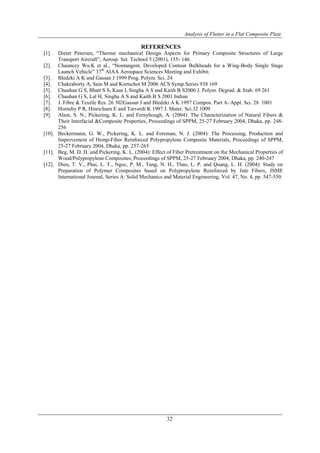 Analysis of Flutter in a Flat Composite Plate
32
REFERENCES
[1]. Dieter Petersen, “Thermo mechanical Design Aspects for Primary Composite Structures of Large
Transport Aircraft”, Aerosp. Set. Technol 5 (2001), 135- 146.
[2]. Chauncey Wu.K et al., “Nontangent, Developed Contour Bulkheads for a Wing-Body Single Stage
Launch Vehicle” 37th
AIAA Aerospace Sciences Meeting and Exhibit.
[3]. Bledzki A K and Gassan J 1999 Prog. Polym. Sci. 24
[4]. Chakraborty A, Sain M and Kortschot M 2006 ACS Symp.Series 938 169
[5]. Chauhan G S, Bhatt S S, Kaur I, Singha A S and Kaith B S2000 J. Polym. Degrad. & Stab. 69 261
[6]. Chauhan G S, Lal H, Singha A S and Kaith B S 2001 Indian
[7]. J. Fibre & Textile Res. 26 302Gassan J and Bledzki A K 1997 Compos. Part A–Appl. Sci. 28 1001
[8]. Hornsby P R, Hinrichsen E and Tarverdi K 1997 J. Mater. Sci.32 1009
[9]. Alam, S. N., Pickering, K. L. and Fernyhough, A. (2004): The Characterization of Natural Fibers &
Their Interfacial &Composite Properties, Proceedings of SPPM, 25-27 February 2004, Dhaka, pp. 248-
256
[10]. Beckermann, G. W., Pickering, K. L. and Foreman, N. J. (2004): The Processing, Production and
Improvement of Hemp-Fiber Reinforced Polypropylene Composite Materials, Proceedings of SPPM,
25-27 February 2004, Dhaka, pp. 257-265
[11]. Beg, M. D. H. and Pickering, K. L. (2004): Effect of Fiber Pretreatment on the Mechanical Properties of
Wood/Polypropylene Composites, Proceedings of SPPM, 25-27 February 2004, Dhaka, pp. 240-247
[12]. Dieu, T. V., Phai, L. T., Ngoc, P. M., Tung, N. H., Thao, L. P. and Quang, L. H. (2004): Study on
Preparation of Polymer Composites based on Polypropylene Reinforced by Jute Fibers, JSME
International Journal, Series A: Solid Mechanics and Material Engineering, Vol. 47, No. 4, pp. 547-550.
 