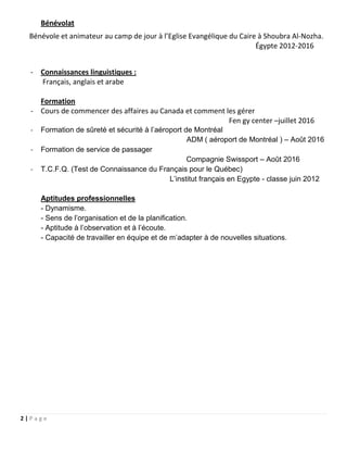 2 | P a g e
Bénévolat
Bénévole et animateur au camp de jour à l’Eglise Evangélique du Caire à Shoubra Al-Nozha.
Égypte 2012-2016
- Connaissances linguistiques :
Français, anglais et arabe
Formation
- Cours de commencer des affaires au Canada et comment les gérer
Fen gy center –juillet 2016
- Formation de sûreté et sécurité à l’aéroport de Montréal
ADM ( aéroport de Montréal ) – Août 2016
- Formation de service de passager
Compagnie Swissport – Août 2016
- T.C.F.Q. (Test de Connaissance du Français pour le Québec)
L’institut français en Egypte - classe juin 2012
Aptitudes professionnelles
- Dynamisme.
- Sens de l’organisation et de la planification.
- Aptitude à l’observation et à l’écoute.
- Capacité de travailler en équipe et de m’adapter à de nouvelles situations.
 