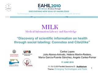 DISCOVERING NEW SEAS OF KNOWLEDGE
  Technologies, environments and users in the future of health libraries




  “Discovery of scientific information on health
through social labeling: Connotea and CiteUlike”

                                             Carlos Lopes
                             Julio Alonso-Arévalo, Helena Martín-Rodero,
                         María García-Puente Sánchez, Angels Carles-Pomar
                                                        *
                                                  17 JUNE 2010

                                   11.15-13.00 Parallel Sessions D : Auditorium
                                                                                  1
                                   Theme: Emerging Technologies and Tools
 