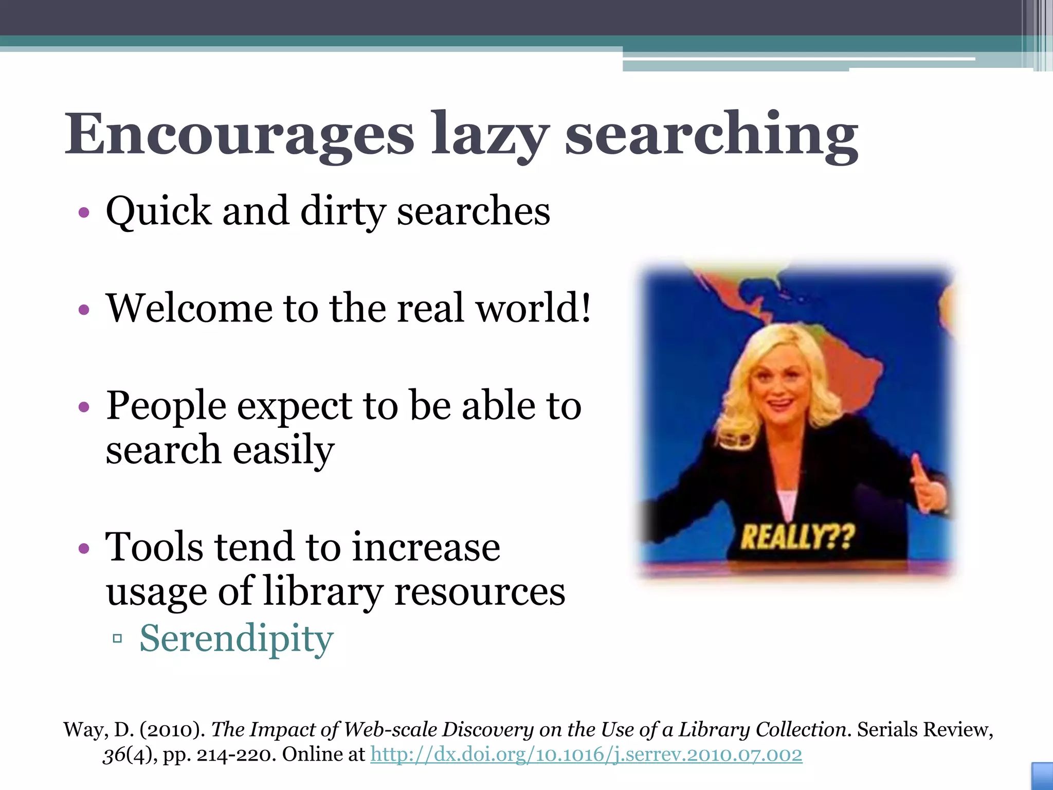 Encourages lazy searching
 • Quick and dirty searches

 • Welcome to the real world!

 • People expect to be able to
   search easily

 • Tools tend to increase
   usage of library resources
     ▫ Serendipity

Way, D. (2010). The Impact of Web-scale Discovery on the Use of a Library Collection. Serials Review,
   36(4), pp. 214-220. Online at http://dx.doi.org/10.1016/j.serrev.2010.07.002
 