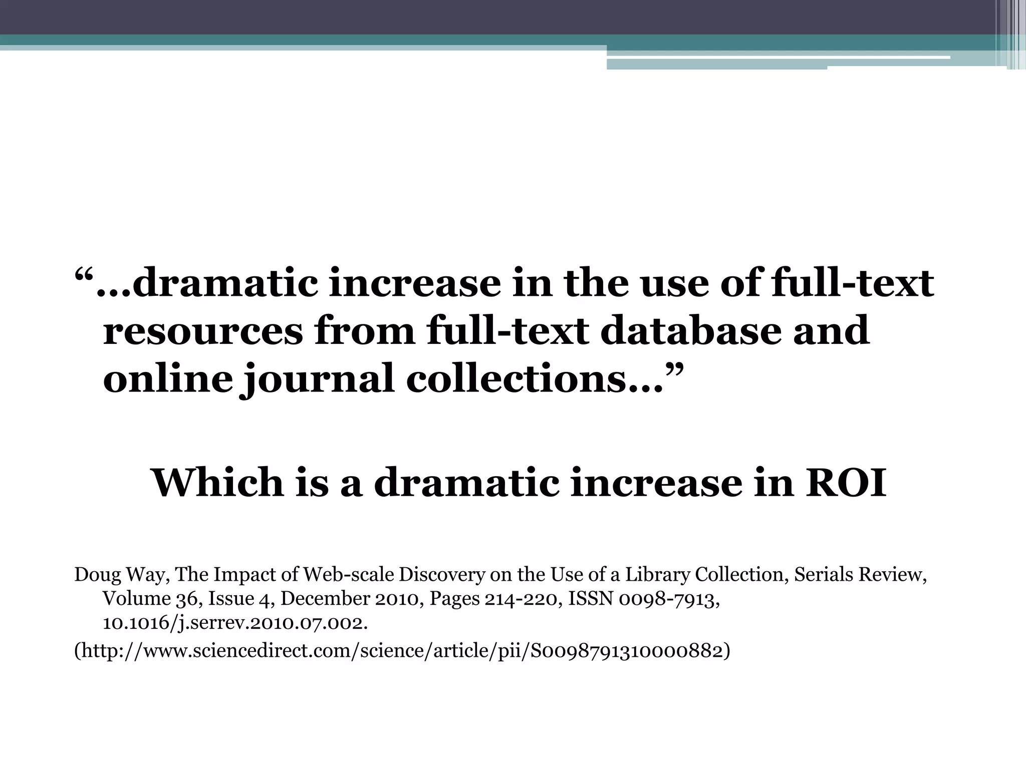 “…dramatic increase in the use of full-text
 resources from full-text database and
 online journal collections…”

        Which is a dramatic increase in ROI

Doug Way, The Impact of Web-scale Discovery on the Use of a Library Collection, Serials Review,
   Volume 36, Issue 4, December 2010, Pages 214-220, ISSN 0098-7913,
   10.1016/j.serrev.2010.07.002.
(http://www.sciencedirect.com/science/article/pii/S0098791310000882)
 