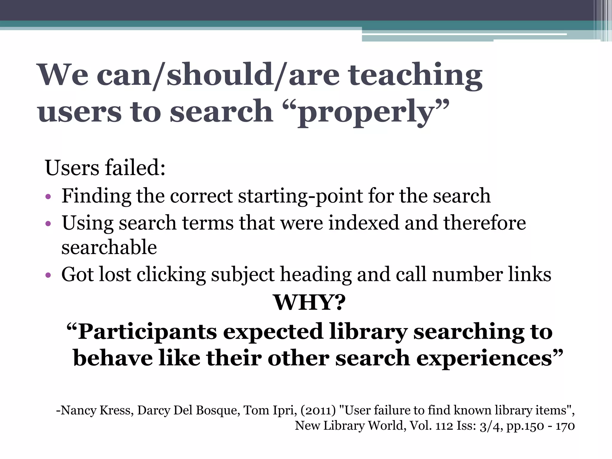 We can/should/are teaching
users to search “properly”
Users failed:
• Finding the correct starting-point for the search
• Using search terms that were indexed and therefore
  searchable
• Got lost clicking subject heading and call number links
                     WHY?
  “Participants expected library searching to
   behave like their other search experiences”

 -Nancy Kress, Darcy Del Bosque, Tom Ipri, (2011) "User failure to find known library items",
                                         New Library World, Vol. 112 Iss: 3/4, pp.150 - 170
 