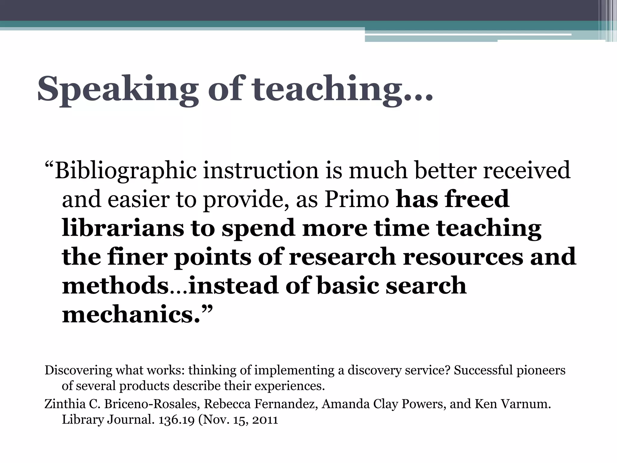 Speaking of teaching…

“Bibliographic instruction is much better received
 and easier to provide, as Primo has freed
 librarians to spend more time teaching
 the finer points of research resources and
 methods…instead of basic search
 mechanics.”

Discovering what works: thinking of implementing a discovery service? Successful pioneers
   of several products describe their experiences.
Zinthia C. Briceno-Rosales, Rebecca Fernandez, Amanda Clay Powers, and Ken Varnum.
   Library Journal. 136.19 (Nov. 15, 2011
 