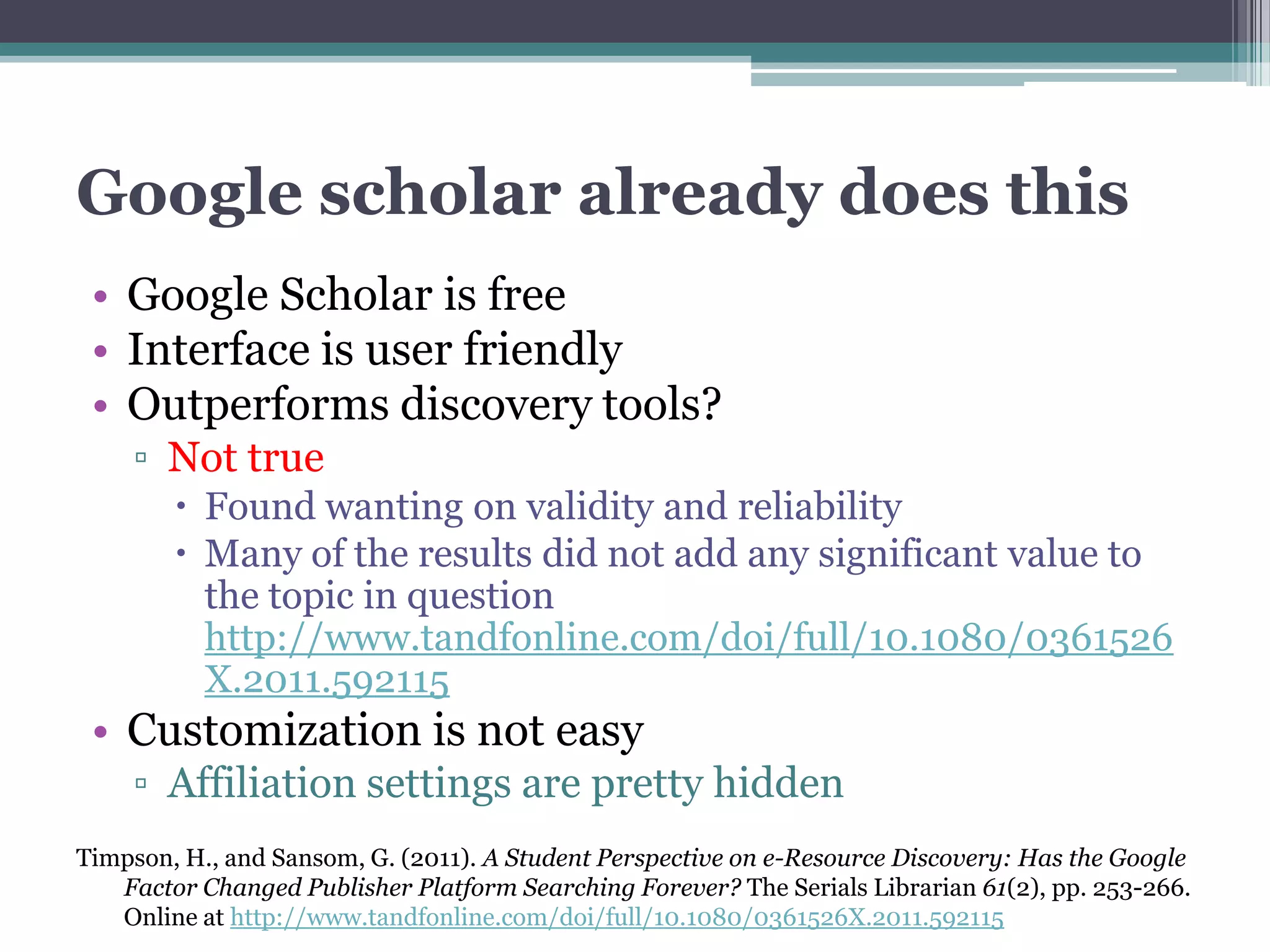 Google scholar already does this
 • Google Scholar is free
 • Interface is user friendly
 • Outperforms discovery tools?
    ▫ Not true
         Found wanting on validity and reliability
         Many of the results did not add any significant value to
          the topic in question
          http://www.tandfonline.com/doi/full/10.1080/0361526
          X.2011.592115
 • Customization is not easy
    ▫ Affiliation settings are pretty hidden
Timpson, H., and Sansom, G. (2011). A Student Perspective on e-Resource Discovery: Has the Google
   Factor Changed Publisher Platform Searching Forever? The Serials Librarian 61(2), pp. 253-266.
   Online at http://www.tandfonline.com/doi/full/10.1080/0361526X.2011.592115
 