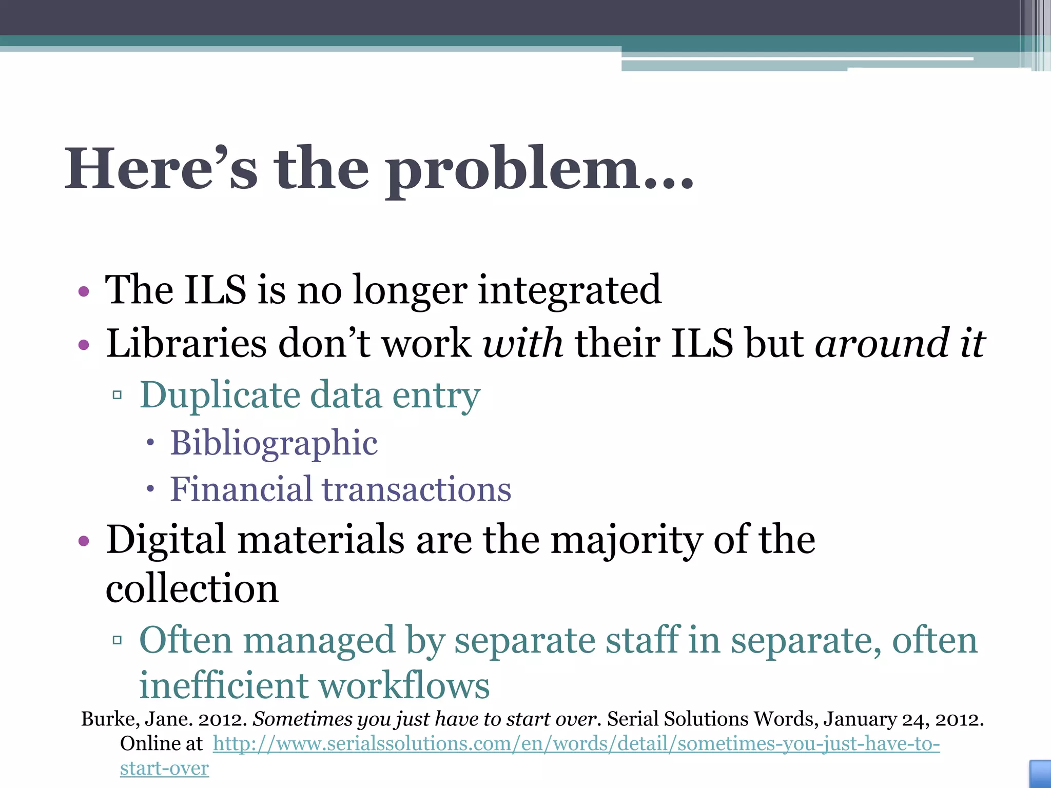 Here’s the problem…
• The ILS is no longer integrated
• Libraries don’t work with their ILS but around it
   ▫ Duplicate data entry
       Bibliographic
       Financial transactions
• Digital materials are the majority of the
  collection
   ▫ Often managed by separate staff in separate, often
     inefficient workflows
Burke, Jane. 2012. Sometimes you just have to start over. Serial Solutions Words, January 24, 2012.
    Online at http://www.serialssolutions.com/en/words/detail/sometimes-you-just-have-to-
    start-over
 