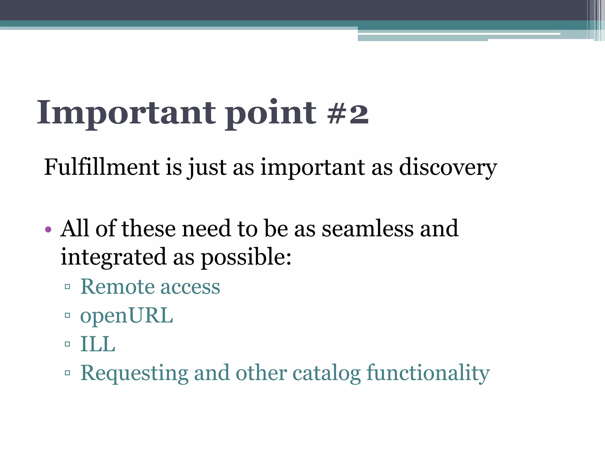 Important point #2
Fulfillment is just as important as discovery

• All of these need to be as seamless and
  integrated as possible:
 ▫   Remote access
 ▫   openURL
 ▫   ILL
 ▫   Requesting and other catalog functionality
 