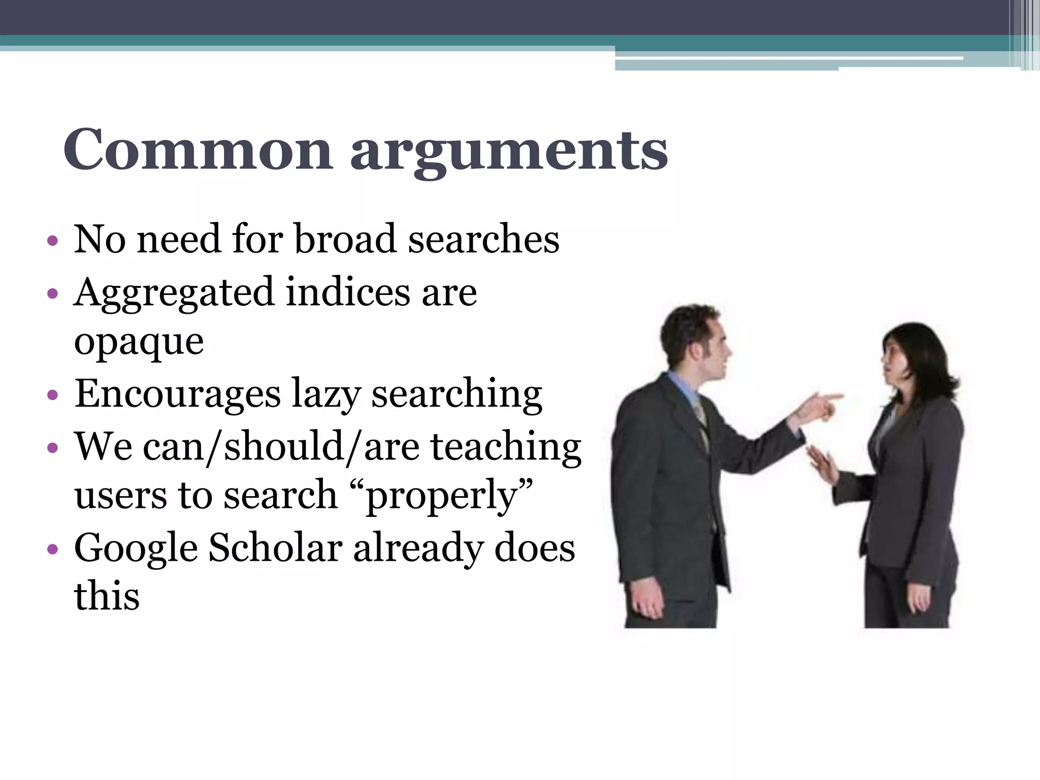 Common arguments
• No need for broad searches
• Aggregated indices are
  opaque
• Encourages lazy searching
• We can/should/are teaching
  users to search “properly”
• Google Scholar already does
  this
 