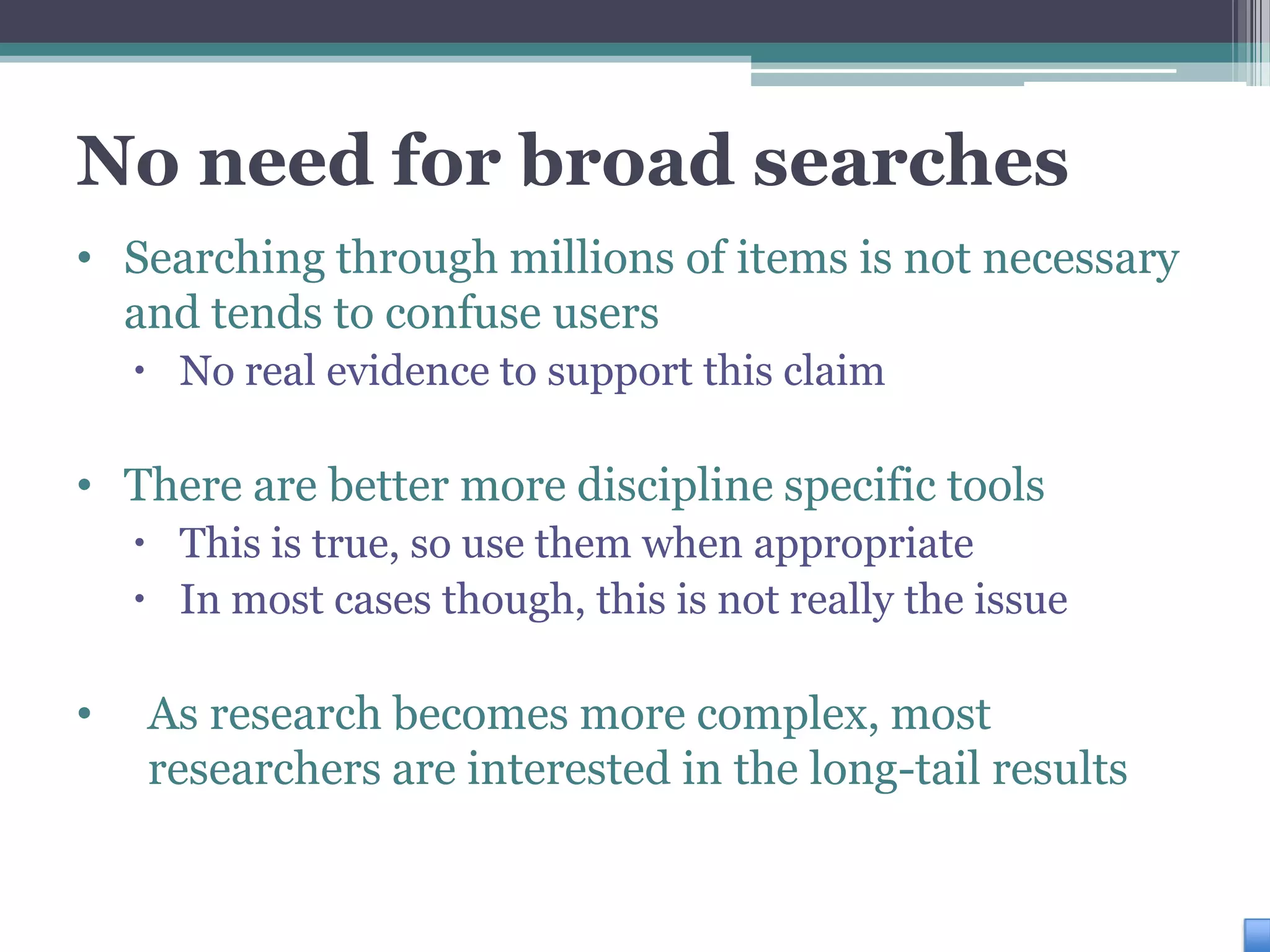 No need for broad searches
• Searching through millions of items is not necessary
  and tends to confuse users
     No real evidence to support this claim

• There are better more discipline specific tools
     This is true, so use them when appropriate
     In most cases though, this is not really the issue

•   As research becomes more complex, most
    researchers are interested in the long-tail results
 