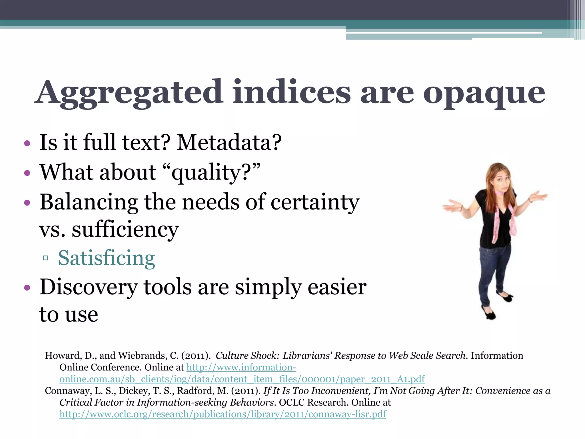 Aggregated indices are opaque
• Is it full text? Metadata?
• What about “quality?”
• Balancing the needs of certainty
  vs. sufficiency
 ▫ Satisficing
• Discovery tools are simply easier
  to use
  Howard, D., and Wiebrands, C. (2011). Culture Shock: Librarians' Response to Web Scale Search. Information
     Online Conference. Online at http://www.information-
     online.com.au/sb_clients/iog/data/content_item_files/000001/paper_2011_A1.pdf
  Connaway, L. S., Dickey, T. S., Radford, M. (2011). If It Is Too Inconvenient, I’m Not Going After It: Convenience as a
     Critical Factor in Information-seeking Behaviors. OCLC Research. Online at
     http://www.oclc.org/research/publications/library/2011/connaway-lisr.pdf
 