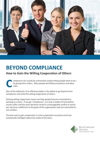 BEYOND COMPLIANCE
How to Gain the Willing Cooperation of Others
ompliance can usually be achieved by simply telling people what to do –
by giving them orders. Most people will follow procedures and obey
rules.
One of the hallmarks of an effective leader is the ability to go beyond mere
compliance and enlist the willing cooperation of others.
Gaining willing cooperation means we help people become committed to
working as a team. If we get “compliance”, it is only a matter of time before
results suffer and the team becomes mired in unmanageable conflict or worse
yet, becomes indifferent to the goals of the organisation and non-committal to
one another.
The best way to gain cooperation is to be cooperative ourselves and to be
emotionally intelligent about the needs of the team.
C
 