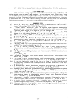 A New Hybrid 27-Level Cascaded Multilevel Inverter Fed Induction Motor Drive With Low Common...
35
V. CONCLUSION
In this paper a new topology is presented to reduce the common mode voltage, shaft voltages and
bearing currents, without the use of PWM techniques. The most important feature of the system is being
convenient for expanding and increasing 27 number of output levels with very low harmonic content which
theoretically allow high efficiency to be achieved. This paper also focuses on the voltage balancing which plays
an important role when we are dealing with the asymmetric topologies. Simulation results were obtained from
Matlab/simulink to simulate 27-levels of output voltage and the parameters of the drive.
REFERENCES
[1] H. Kuhn, N. E. Ruger, and A. Mertens, "Control Strategy for Multilevel Inverter with Non-ideal DC
Sources," in Proceeding of IEEE PESC’07, 2007, pp. 632-638.
[2] J. I. Leon, R. Portillo, S. Vazquez, J. J. Padilla, L. G. Franquelo, and J. M. Carrasco, “Simple unified
approach to develop a time-domain modulation strategy for single-phase multilevel converters,” IEEE
Transactions on Ind. Electron., vol. 55, No. 9, pp. 3239-3248, September 2008.
[3] S. Chen, T. A. Lipo, and D. Fitzgerald, “Source of induction motor bearing currents caused by PWM
inverters,” IEEE Trans. Energy Converters., vol. 11, no. 1, pp. 25–32, Mar. 1996.
[4] D. Macdonald and W. Gray, “PWM drive related bearing failures,” IEEE Ind. Appl. Mag., vol. 5, no. 4,
pp. 41–47, Jul. Aug. 1999.
[5] D. Busse, J. Erdman, R. J. Kerkman, D. Schlegel, and G. Skibinski, “Bearing currents and their
relationship to PWM drives,” IEEE Trans. Power Electron., vol. 12, no. 2, pp. 243–252, Mar. 1997.
[6] M. J. Costello, “Shaft voltages and rotating machinery,” IEEE Trans. Ind. Appl., vol. 29, no. 2, pp.
419–426, Mar.–Apr. 1993.
[7] S. Mariethoz and A. Rufer, "New configurations for the three-phase asymmetrical multilevel inverter,"
in IEEE 39th
IAS Annual Meeting., 2004, pp. 828-835.
[8] Zh. Du, L. M. Tolbert, J. N. Chiasson, B. Ozpineci, Hui Li, and A. Q. Huang, "Hybrid cascaded H-
bridges multilevel motor drive control for electric vehicles," in Proceeding of IEEE PESC’06, 2006,
pp. 1-6.
[9] F. E. Miguel, "Cascaded H-Bridge Multilevel Active Compensator," in 10th IEEE International Power
Electronics
Congress, 2006, pp. 1-6.
[10] P. Lezana and J. Rodriguez, "Mixed multicell cascaded multilevel inverter," in Proceeding of IEEE
ISIE’07., 2007, pp. 509-514.
[11] J. Dixon, and L. Morán, “High-level multistep inverter optimization using a minimum number of
power transistors,” IEEE Transaction on Power Electron., vol. 21, No. 2, pp. 330-337, March 2006.
[12] K. Ding, Yun-ping Zou, Zh. Wang, Zhi-chao Wu, and Y. Zhang, "A novel hybrid diode-clamped
cascade multilevel converter for high power application," in Proceeding of 39th IEEE IAS’04., 2004,
pp. 820-827 vol.2.
[13] M. Malinowski and S. Stynski, "Simulation of single-phase cascade multilevel PWM converters," in
the International Conference on Computer as a Tool, EUROCON , 2007, pp. 1524-1529.
[14] N. Celanovic and D. Boroyevich, "A comprehensive study of neutral-point voltage balancing problem
in three-level neutral-point-clamped voltage source PWM inverters," IEEE Transactions on Power
Electron., vol. 15, pp. 242-249, 2000.
[15] A. Shukla, A. Ghosh, and A. Joshi, “Improved multilevel hysteresis current regulation and capacitor
voltage balancing schemes for flying capacitor multilevel inverter,” IEEE Transactions on Power
Electron., vol. 23, No. 3, pp. 518-529, March 2008.
[16] L. Zhang and S. J. Watkins, "Capacitor voltage balancing in multilevel flying capacitor inverters by
rule-based switching pattern selection," IET Electric Power Applications, vol. 1, pp. 339-347, 2007.
[17] A. Nami, F. Zare, G. Ledwich, A. Ghosh, and F. Blaabjerg, "A new configuration for multilevel
converters with diode clamped topology," in Proceeding of IEEE IPEC’07., 2007, pp. 661-665.
[18] F. Zare and G. Ledwich, "A new predictive current control technique for multilevel converters," in
Proceeding of IEEE TENCON ‘06., 2006, pp. 1-4.
 