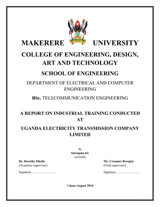 i
MAKERERE UNIVERSITY
COLLEGE OF ENGINEERING, DESIGN,
ART AND TECHNOLOGY
SCHOOL OF ENGINEERING
DEPARTMENT OF ELECTRICAL AND COMPUTER
ENGINEERING
BSc. TELECOMMUNICATION ENGINEERING
A REPORT ON INDUSTRIAL TRAINING CONDUCTED
AT
UGANDA ELECTRICITY TRANSMISSION COMPANY
LIMITED
By
Katunguka Jim
12/U/395
Dr. Dorothy Okello Mr. Cranmer Rwagize
(Academic supervisor) (Field supervisor)
Signature………………….. Signature…………………..
©June-August 2014
 