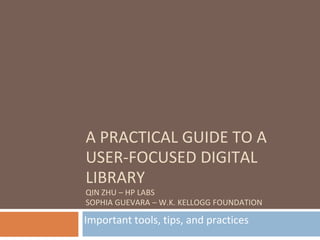 A PRACTICAL GUIDE TO A
USER-FOCUSED DIGITAL
LIBRARY
QIN ZHU – HP LABS
SOPHIA GUEVARA – W.K. KELLOGG FOUNDATION

Important tools, tips, and practices
 