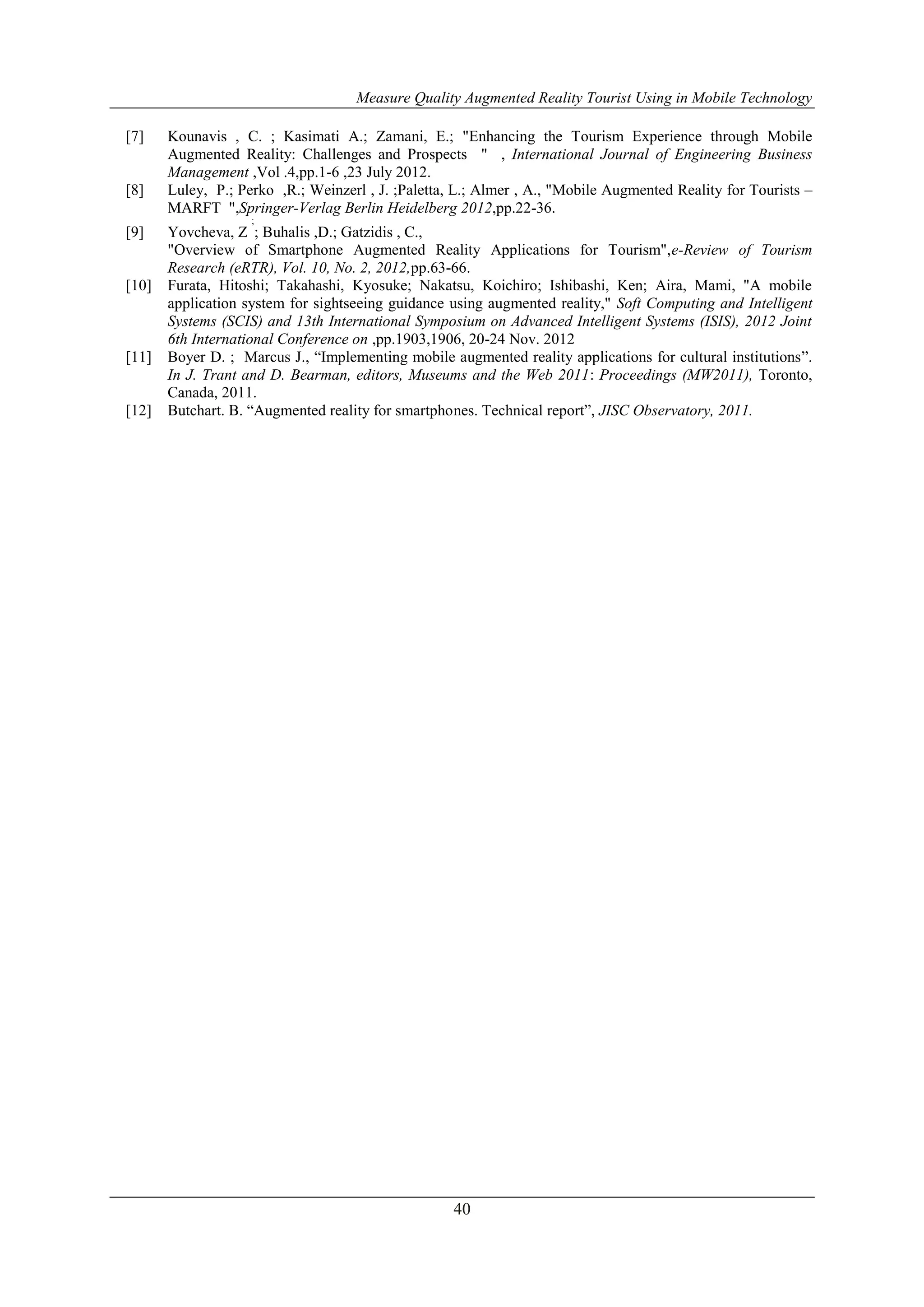 Measure Quality Augmented Reality Tourist Using in Mobile Technology
40
[7] Kounavis , C. ; Kasimati A.; Zamani, E.; "Enhancing the Tourism Experience through Mobile
Augmented Reality: Challenges and Prospects " , International Journal of Engineering Business
Management ,Vol .4,pp.1-6 ,23 July 2012.
[8] Luley, P.; Perko ,R.; Weinzerl , J. ;Paletta, L.; Almer , A., "Mobile Augmented Reality for Tourists –
MARFT ",Springer-Verlag Berlin Heidelberg 2012,pp.22-36.
[9] Yovcheva, Z
;
; Buhalis ,D.; Gatzidis , C.,
"Overview of Smartphone Augmented Reality Applications for Tourism",e-Review of Tourism
Research (eRTR), Vol. 10, No. 2, 2012,pp.63-66.
[10] Furata, Hitoshi; Takahashi, Kyosuke; Nakatsu, Koichiro; Ishibashi, Ken; Aira, Mami, "A mobile
application system for sightseeing guidance using augmented reality," Soft Computing and Intelligent
Systems (SCIS) and 13th International Symposium on Advanced Intelligent Systems (ISIS), 2012 Joint
6th International Conference on ,pp.1903,1906, 20-24 Nov. 2012
[11] Boyer D. ; Marcus J., “Implementing mobile augmented reality applications for cultural institutions”.
In J. Trant and D. Bearman, editors, Museums and the Web 2011: Proceedings (MW2011), Toronto,
Canada, 2011.
[12] Butchart. B. “Augmented reality for smartphones. Technical report”, JISC Observatory, 2011.
 