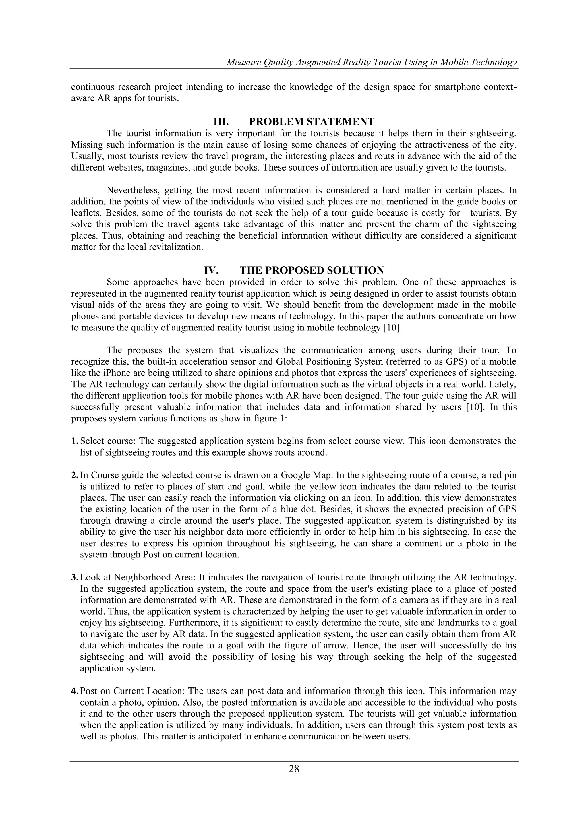 Measure Quality Augmented Reality Tourist Using in Mobile Technology
28
continuous research project intending to increase the knowledge of the design space for smartphone context-
aware AR apps for tourists.
III. PROBLEM STATEMENT
The tourist information is very important for the tourists because it helps them in their sightseeing.
Missing such information is the main cause of losing some chances of enjoying the attractiveness of the city.
Usually, most tourists review the travel program, the interesting places and routs in advance with the aid of the
different websites, magazines, and guide books. These sources of information are usually given to the tourists.
Nevertheless, getting the most recent information is considered a hard matter in certain places. In
addition, the points of view of the individuals who visited such places are not mentioned in the guide books or
leaflets. Besides, some of the tourists do not seek the help of a tour guide because is costly for tourists. By
solve this problem the travel agents take advantage of this matter and present the charm of the sightseeing
places. Thus, obtaining and reaching the beneficial information without difficulty are considered a significant
matter for the local revitalization.
IV. THE PROPOSED SOLUTION
Some approaches have been provided in order to solve this problem. One of these approaches is
represented in the augmented reality tourist application which is being designed in order to assist tourists obtain
visual aids of the areas they are going to visit. We should benefit from the development made in the mobile
phones and portable devices to develop new means of technology. In this paper the authors concentrate on how
to measure the quality of augmented reality tourist using in mobile technology [10].
The proposes the system that visualizes the communication among users during their tour. To
recognize this, the built-in acceleration sensor and Global Positioning System (referred to as GPS) of a mobile
like the iPhone are being utilized to share opinions and photos that express the users' experiences of sightseeing.
The AR technology can certainly show the digital information such as the virtual objects in a real world. Lately,
the different application tools for mobile phones with AR have been designed. The tour guide using the AR will
successfully present valuable information that includes data and information shared by users [10]. In this
proposes system various functions as show in figure 1:
1.Select course: The suggested application system begins from select course view. This icon demonstrates the
list of sightseeing routes and this example shows routs around.
2.In Course guide the selected course is drawn on a Google Map. In the sightseeing route of a course, a red pin
is utilized to refer to places of start and goal, while the yellow icon indicates the data related to the tourist
places. The user can easily reach the information via clicking on an icon. In addition, this view demonstrates
the existing location of the user in the form of a blue dot. Besides, it shows the expected precision of GPS
through drawing a circle around the user's place. The suggested application system is distinguished by its
ability to give the user his neighbor data more efficiently in order to help him in his sightseeing. In case the
user desires to express his opinion throughout his sightseeing, he can share a comment or a photo in the
system through Post on current location.
3.Look at Neighborhood Area: It indicates the navigation of tourist route through utilizing the AR technology.
In the suggested application system, the route and space from the user's existing place to a place of posted
information are demonstrated with AR. These are demonstrated in the form of a camera as if they are in a real
world. Thus, the application system is characterized by helping the user to get valuable information in order to
enjoy his sightseeing. Furthermore, it is significant to easily determine the route, site and landmarks to a goal
to navigate the user by AR data. In the suggested application system, the user can easily obtain them from AR
data which indicates the route to a goal with the figure of arrow. Hence, the user will successfully do his
sightseeing and will avoid the possibility of losing his way through seeking the help of the suggested
application system.
4.Post on Current Location: The users can post data and information through this icon. This information may
contain a photo, opinion. Also, the posted information is available and accessible to the individual who posts
it and to the other users through the proposed application system. The tourists will get valuable information
when the application is utilized by many individuals. In addition, users can through this system post texts as
well as photos. This matter is anticipated to enhance communication between users.
 