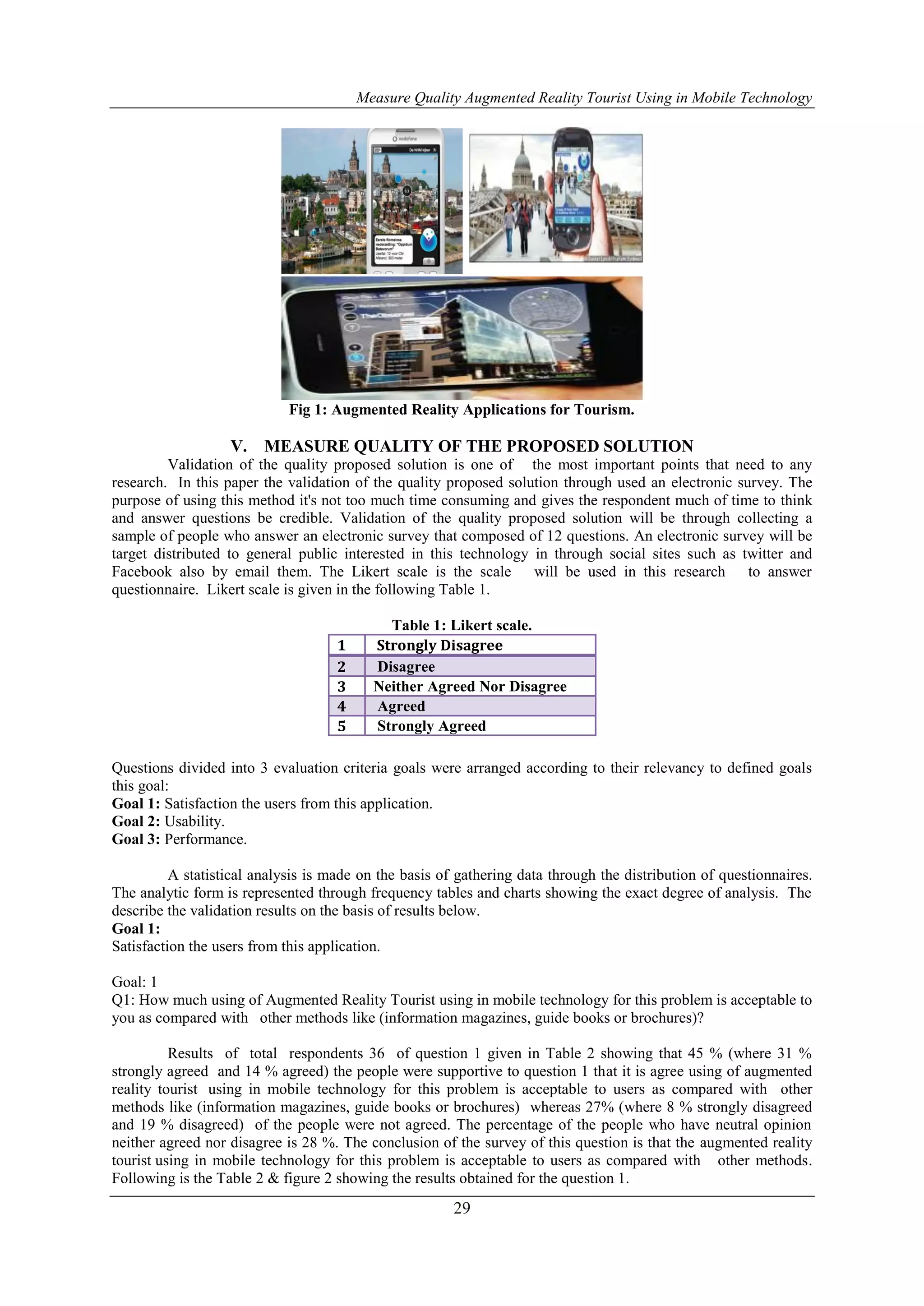 Measure Quality Augmented Reality Tourist Using in Mobile Technology
29
Fig 1: Augmented Reality Applications for Tourism.
V. MEASURE QUALITY OF THE PROPOSED SOLUTION
Validation of the quality proposed solution is one of the most important points that need to any
research. In this paper the validation of the quality proposed solution through used an electronic survey. The
purpose of using this method it's not too much time consuming and gives the respondent much of time to think
and answer questions be credible. Validation of the quality proposed solution will be through collecting a
sample of people who answer an electronic survey that composed of 12 questions. An electronic survey will be
target distributed to general public interested in this technology in through social sites such as twitter and
Facebook also by email them. The Likert scale is the scale will be used in this research to answer
questionnaire. Likert scale is given in the following Table 1.
Table 1: Likert scale.
Questions divided into 3 evaluation criteria goals were arranged according to their relevancy to defined goals
this goal:
Goal 1: Satisfaction the users from this application.
Goal 2: Usability.
Goal 3: Performance.
A statistical analysis is made on the basis of gathering data through the distribution of questionnaires.
The analytic form is represented through frequency tables and charts showing the exact degree of analysis. The
describe the validation results on the basis of results below.
Goal 1:
Satisfaction the users from this application.
Goal: 1
Q1: How much using of Augmented Reality Tourist using in mobile technology for this problem is acceptable to
you as compared with other methods like (information magazines, guide books or brochures)?
Results of total respondents 36 of question 1 given in Table 2 showing that 45 % (where 31 %
strongly agreed and 14 % agreed) the people were supportive to question 1 that it is agree using of augmented
reality tourist using in mobile technology for this problem is acceptable to users as compared with other
methods like (information magazines, guide books or brochures) whereas 27% (where 8 % strongly disagreed
and 19 % disagreed) of the people were not agreed. The percentage of the people who have neutral opinion
neither agreed nor disagree is 28 %. The conclusion of the survey of this question is that the augmented reality
tourist using in mobile technology for this problem is acceptable to users as compared with other methods.
Following is the Table 2 & figure 2 showing the results obtained for the question 1.
1 Strongly Disagree
2 Disagree
3 Neither Agreed Nor Disagree
4 Agreed
5 Strongly Agreed
 