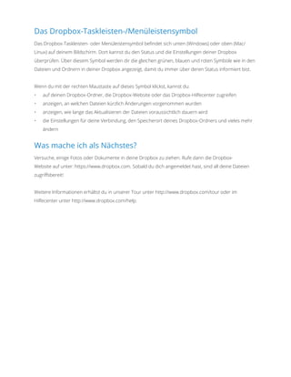 Das Dropbox-Taskleisten-/Menüleistensymbol
Das Dropbox-Taskleisten- oder Menüleistensymbol befindet sich unten (Windows) oder oben (Mac/
Linux) auf deinem Bildschirm. Dort kannst du den Status und die Einstellungen deiner Dropbox
überprüfen. Über diesem Symbol werden dir die gleichen grünen, blauen und roten Symbole wie in den
Dateien und Ordnern in deiner Dropbox angezeigt, damit du immer über deren Status informiert bist.
Wenn du mit der rechten Maustaste auf dieses Symbol klickst, kannst du:
•	 auf deinen Dropbox-Ordner, die Dropbox-Website oder das Dropbox-Hilfecenter zugreifen
•	 anzeigen, an welchen Dateien kürzlich Änderungen vorgenommen wurden
•	 anzeigen, wie lange das Aktualisieren der Dateien voraussichtlich dauern wird
•	 die Einstellungen für deine Verbindung, den Speicherort deines Dropbox-Ordners und vieles mehr
ändern
Was mache ich als Nächstes?
Versuche, einige Fotos oder Dokumente in deine Dropbox zu ziehen. Rufe dann die Dropbox-
Website auf unter: https://www.dropbox.com. Sobald du dich angemeldet hast, sind all deine Dateien
zugriffsbereit!
Weitere Informationen erhältst du in unserer Tour unter http://www.dropbox.com/tour oder im
Hilfecenter unter http://www.dropbox.com/help.
 