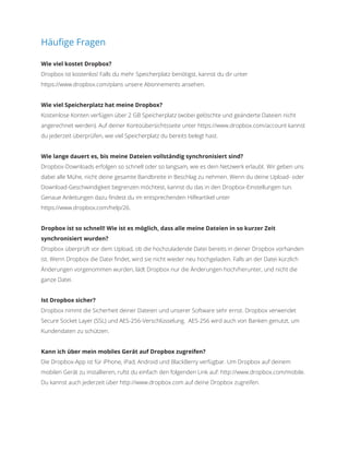 Häufige Fragen
Wie viel kostet Dropbox?
Dropbox ist kostenlos! Falls du mehr Speicherplatz benötigst, kannst du dir unter
https://www.dropbox.com/plans unsere Abonnements ansehen.
Wie viel Speicherplatz hat meine Dropbox?
Kostenlose Konten verfügen über 2 GB Speicherplatz (wobei gelöschte und geänderte Dateien nicht
angerechnet werden). Auf deiner Kontoübersichtsseite unter https://www.dropbox.com/account kannst
du jederzeit überprüfen, wie viel Speicherplatz du bereits belegt hast.
Wie lange dauert es, bis meine Dateien vollständig synchronisiert sind?
Dropbox-Downloads erfolgen so schnell oder so langsam, wie es dein Netzwerk erlaubt. Wir geben uns
dabei alle Mühe, nicht deine gesamte Bandbreite in Beschlag zu nehmen. Wenn du deine Upload- oder
Download-Geschwindigkeit begrenzen möchtest, kannst du das in den Dropbox-Einstellungen tun.
Genaue Anleitungen dazu findest du im entsprechenden Hilfeartikel unter
https://www.dropbox.com/help/26.
Dropbox ist so schnell! Wie ist es möglich, dass alle meine Dateien in so kurzer Zeit
synchronisiert wurden?
Dropbox überprüft vor dem Upload, ob die hochzuladende Datei bereits in deiner Dropbox vorhanden
ist. Wenn Dropbox die Datei findet, wird sie nicht wieder neu hochgeladen. Falls an der Datei kürzlich
Änderungen vorgenommen wurden, lädt Dropbox nur die Änderungen hoch/herunter, und nicht die
ganze Datei.
Ist Dropbox sicher?
Dropbox nimmt die Sicherheit deiner Dateien und unserer Software sehr ernst. Dropbox verwendet
Secure Socket Layer (SSL) und AES-256-Verschlüsselung. AES-256 wird auch von Banken genutzt, um
Kundendaten zu schützen.
Kann ich über mein mobiles Gerät auf Dropbox zugreifen?
Die Dropbox-App ist für iPhone, iPad, Android und BlackBerry verfügbar. Um Dropbox auf deinem
mobilen Gerät zu installieren, rufst du einfach den folgenden Link auf: http://www.dropbox.com/mobile.
Du kannst auch jederzeit über http://www.dropbox.com auf deine Dropbox zugreifen.
 
