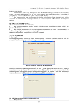 A Proposal For Security Oversight At Automated Teller Machine System 
21 
IMPLEMENTATION 
Implementation is the stage of the project when the theoretical design is turned out into a working 
system. Thus it can be considered to be the most critical stage in achieving a successful new system and in 
giving the user, confidence that the new system will work and be effective. 
The implementation stage involves careful planning, investigation of the existing system and its 
constraints on implementation, designing of methods to achieve changeover and evaluations of changeover 
methods. 
FUNCTIONAL REQUIREMENTS 
The functional requirements are the following 
 The recognition algorithm provides its users with the ability to recognize a new image which is not 
present in the database. 
 The front-end of the product will give the information about training the system, a start button which is 
used to start capturing the new image and recognizing it. 
Depending on the result of recognition the valid face is displayed 
7.1.1 MAIN MODULES 
 User Login 
Figure shows snapshot of running the system in admin session. The User id, User pass, login and reset are 
displayed. Here the admin gives user id and user password to login. 
Fig 10.1 Snap shot displaying the Admin login 
User Login module provides the authentication of the user. It checks whether the user is the correct person to 
access the resources by checking the username and password (entered by the user) by comparing it with the 
information stored in the database. Figure shows the page displayed if the admin is a valid user. This displays 
welcome administrator and file which shows insert New user, delete user and exit. 
Fig 10.2 Snap shot displaying welcome administrator 
 Image storage 
 