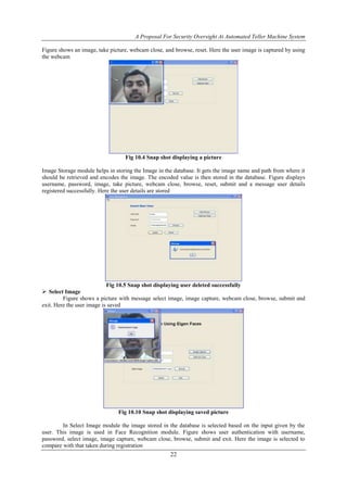 A Proposal For Security Oversight At Automated Teller Machine System 
Figure shows an image, take picture, webcam close, and browse, reset. Here the user image is captured by using 
the webcam 
Fig 10.4 Snap shot displaying a picture 
Image Storage module helps in storing the Image in the database. It gets the image name and path from where it 
should be retrieved and encodes the image. The encoded value is then stored in the database. Figure displays 
username, password, image, take picture, webcam close, browse, reset, submit and a message user details 
registered successfully. Here the user details are stored 
Fig 10.5 Snap shot displaying user deleted successfully 
22 
 Select Image 
Figure shows a picture with message select image, image capture, webcam close, browse, submit and 
exit. Here the user image is saved 
Fig 10.10 Snap shot displaying saved picture 
In Select Image module the image stored in the database is selected based on the input given by the 
user. This image is used in Face Recognition module. Figure shows user authentication with username, 
password, select image, image capture, webcam close, browse, submit and exit. Here the image is selected to 
compare with that taken during registration 
 