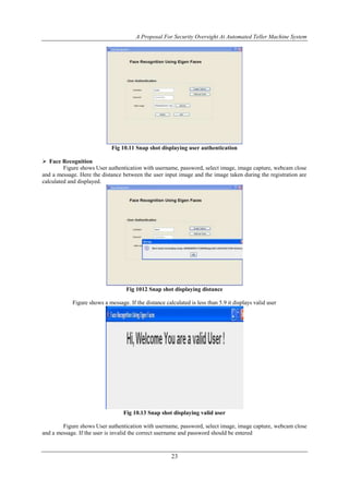 A Proposal For Security Oversight At Automated Teller Machine System 
Fig 10.11 Snap shot displaying user authentication 
23 
 Face Recognition 
Figure shows User authentication with username, password, select image, image capture, webcam close 
and a message. Here the distance between the user input image and the image taken during the registration are 
calculated and displayed. 
Fig 1012 Snap shot displaying distance 
Figure shows a message. If the distance calculated is less than 5.9 it displays valid user 
Fig 10.13 Snap shot displaying valid user 
Figure shows User authentication with username, password, select image, image capture, webcam close 
and a message. If the user is invalid the correct username and password should be entered 
 