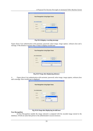 A Proposal For Security Oversight At Automated Teller Machine System 
Fig 10.14 displays warning message 
Figure shows User authentication with username, password, select image, image capture, webcam close and a 
message. If the distance is greater than 5.9 then it displays invalid user 
Fig 10.15 Snap shot displaying distance 
 Figure shows User authentication with username, password, select image, image capture, webcam close 
and a message. Here invalid user is displayed 
Fig 10.16 Snap shot displaying invalid user 
24 
Face Recognition 
In Face Recognition module the image selected is compared with the encoded image (stored in the 
database). If both are same then person is the authenticated to access resources. 
 