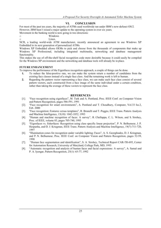 A Proposal For Security Oversight At Automated Teller Machine System 
VI. CONCLUSION 
For most of the past ten years, the majority of ATMs used worldwide ran under IBM’s now-defunct OS/2. 
However, IBM hasn’t issued a major update to the operating system in over six years. 
Movement in the banking world is now going in two directions: 
o Windows 
o Linux. 
NCR, a leading world-wide ATM manufacturer, recently announced an agreement to use Windows XP 
Embedded in its next generation of personalized ATMs. 
Windows XP Embedded allows OEMs to pick and choose from the thousands of components that make up 
Windows XP Professional, including integrated multimedia, networking and database management 
functionality. 
This makes the use of off-the-shelf facial recognition code more desirable because it could easily be compiled 
for the Windows XP environment and the networking and database tools will already be in place. 
FUTURE ENHANCEMENT 
To improve the performance of the Eigenfaces recognition approach, a couple of things can be done. 
1. To reduce the false-positive rate, we can make the system return a number of candidates from the 
existing face classes instead of a single face class. And the remaining work is left to human. 
2. Regarding the pattern vector representing a face class, we can make each face class consist of several 
pattern vectors, each constructed from a face image of the same individual under a certain condition, 
rather than taking the average of these vectors to represent the face class. 
REFERENCES 
[1]. “Face recognition using eigenfaces”, M. Turk and A. Pentland, Proc. IEEE Conf. on Computer Vision 
and Pattern Recognition, pages 586-591, 1991 
[2]. “Face recognition for smart environments”, A. Pentland and T. Choudhury, Computer, Vol.33 Iss.2, 
25 
Feb. 2000 
[3]. “Face recognition: Features versus templates”, R. Brunelli and T. Poggio, IEEE Trans. Pattern Analysis 
and Machine Intelligence, 15(10): 1042-1052, 1993 
[4]. “Human and machine recognition of faces: A survey”, R. Chellappa, C. L. Wilson, and S. Sirohey, 
Proc. of IEEE, volume 83, pages 705-740, 1995 
[5]. “Eigenfaces vs. fisherfaces: Recognition using class specific linear projection”, P. N. Belhumeur, J. P. 
Hespanha, and D. J. Kriegman, IEEE Trans. Pattern Analysis and Machine Intelligence, 19(7):711-720, 
1997 
[6]. “Illumination cones for recognition under variable lighting: Faces”, A. S. Georghiades, D. J. Kriegman, 
and P. N. Belhumeur, Proc. IEEE Conf. on Computer Vision and Pattern Recognition, pages 52-59, 
1998 
[7]. “Human face segmentation and identification”, S. A. Sirohey, Technical Report CAR-TR-695, Center 
for Automation Research, University of Maryland, College Park, MD, 1993 
[8]. “Automatic recognition and analysis of human faces and facial expressions: A survey”, A. Samal and 
P. A. Iyengar, Pattern Recognition, 25(1): 65-77, 1992 
