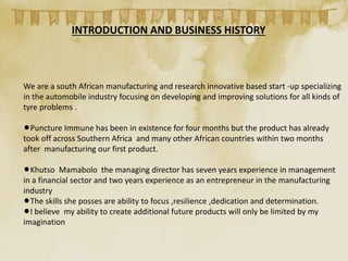 INTRODUCTION AND BUSINESS HISTORY
We are a south African manufacturing and research innovative based start -up specializing
in the automobile industry focusing on developing and improving solutions for all kinds of
tyre problems .
lPuncture Immune has been in existence for four months but the product has already
took off across Southern Africa and many other African countries within two months
after manufacturing our first product.
lKhutso Mamabolo the managing director has seven years experience in management
in a financial sector and two years experience as an entrepreneur in the manufacturing
industry
lThe skills she posses are ability to focus ,resilience ,dedication and determination.
lI believe my ability to create additional future products will only be limited by my
imagination
 
