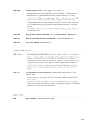Page 2
1994 – 1996 Merchandise Coordinator, Tommy Hilfiger, USA (Atlanta, GA)
· Lead Merchandise Coordinator for Rich’s/Lazarus/Goldsmith’s, responsible for an
individual territory of 23 doors with an annual volume in excess of $12 million.
· Executed Tommy Hilfiger merchandising plans at store level. Trained Tommy Hilfiger
Specialists with respect to product knowledge, selling skills and merchandising.
· Cooridinated activities and communication between the Tommy Hilfiger Sales Team,
Rich’s/Lazarus/Goldsmith Buying Team and Merchandise Coordinators in outlying
markets.
· Assisted Sales and Buyer teams during New York Market trips, providing guidance on
assortment decisions.
1991 – 1994 Assistant Buyer, Department Manager, Rich’s/Lazarus/Goldsmith’s (Atlanta, GA)
1989 – 1991 Assistant Buyer, Assistant Department Manager, Parisian (Birmingham, AL)
1988 – 1989 Department Manager, Belk (Macon, GA)
COMMUNITY SERVICE
2011 - Present Fundraising Chairperson / Board Member, Junior Auxiliary of Rogers – Bentonville, AR
· Conceived and executed innovative “A Night at the Speakeasy” event, which continues
to be the local chapter’s sole annual fundraiser. The net proceeds of this event
support youth oriented community initiatives in Northwest Arkansas including NWA
Children’s Shelter, Building Literacy, Polina’s Promise, Saving Grace and Headstart.
· Founding advisor of local Crown Club chapter which inspires young women to serve
their community while providing leadership opportunities within a philanthropic
setting.
2009 - 2011 Vice President / Fundraising Chairperson, Ladies Auxiliary - Boys and Girls Club of
Benton County
· Provided volunteer resources and financial assistance to the Boys and Girls Club of
Benton County.
· Chaired and executed 2011 Winter Gala and coordinated various outreach projects
serving disadvantaged young people including School Backpack Program, Thanksgiving
Food Drive and Youth of the Year Mentorship.
EDUCATION
1988 B.B.A Marketing, Georgia Southern University
 