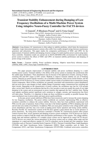 International Journal of Engineering Research and Development 
e-ISSN: 2278-067X, p-ISSN: 2278-800X, www.ijerd.com 
Volume 10, Issue 7 (July 2014), PP.25-35 
Transient Stability Enhancement during Damping of Low 
Frequency Oscillations of a Multi-Machine Power System 
Using Adaptive Neuro-Fuzzy Controller for FACTS devices 
C.Ganesh1, P.Bhaskara Prasad2 and G.Venu Gopal3 
1Assistant Professor, Dept of EEE, Annamacharya Institute of Technology & Sciences, 
Rajampet, Andhra Pradesh, India. 
2Assistant Professor, Dept of EEE, Annamacharya Institute of Technology & Sciences, 
Rajampet, Andhra Pradesh, India 
3PG Student, Dept of EEE, Annamacharya Institute of Technology & Sciences, 
Rajampet, Andhra Pradesh, India. 
Abstract:- Long distance AC transmission is often subject to stability problems, which limits the transmission 
Capability. Large interconnected power systems often suffer from weakly damped swings between synchronous 
generators and subsystems. This paper studies the comparative performance of SSSC and UPFC for the 
improvement of transient stability and damping of power swings of a multi-machine power system using neuro-fuzzy 
controller. Simulation results are carried out in MATLAB/SIMULINK environment for multi-machine 
power system to analyse the effects of SSSC and UPFC on transient stability performance and damping of 
power swings of the system. 
Index Terms: - Transient stability, Power oscillation damping, Adaptive neuro-fuzzy inference system 
(ANFIS), SSSC, UPFC, Fuzzy logic Controller (FLC). 
I. INTRODUCTION 
This paper presents improvement of transient stability and power oscillation damping in a multi 
machine power system. Transient stability is the ability of the power system to maintain the synchronism after 
the sudden large disturbance. These disturbances may be because of the application of faults, clearing of faults, 
switching ON and OFF surges in EHV system. Methods to improve transient stability are use of breaking 
resistor, reduction in system transfer reactance, use of bundled conductors, short circuit current limiters, and the 
placement of FACTS devices [2]. Power systems exhibit various modes of oscillation due to interactions among 
system components. Most of these oscillations are generally associated with transmission system disturbances 
and can occur due to step changes in load, sudden change of generator output, transmission line switching and 
short circuits. Depending on the characteristics of power systems, the oscillations may last for 3-20 seconds 
after a severe fault. Drawn out oscillations that last for a few seconds or more are usually the result of very light 
damping in the system and are pronounced at power transfers that approach the line‟s stability limit. During 
such angular oscillation period, significant cycle variations in voltages, currents, and transmission line flows 
will takes place. Therefore, it is important to damp out these oscillations as quickly as possible because they 
cause mechanical wear in power plants and many power quality problems. 
In the past, power system stabilizers (PSSs) have been extensively used to increase the system damping 
for low frequency oscillations. The power utilities worldwide are currently implementing PSSs as effective 
excitation controllers to enhance the system stability. However, there have been problems experienced with 
PSSs over the years of operation. Some of these were due to the limited capability of PSS in damping only local 
and not inter area modes of oscillations. In addition, PSSs can cause great variations in the voltage profile under 
severe disturbances and they may even result in leading power factor operation and losing system stability. 
Recently Flexible AC transmission systems (FACTS) have gained a great interest due to recent advances in 
power electronics. By using power electronics controllers a Flexible AC Transmission System offers greater 
control of power flow, secure operation and damping of power system oscillations. FACTS devices are used in 
power systems to improve both the steady state and dynamic performances of the systems. The voltage stability, 
steady state and transient stabilities of a complex power system can be improved by using FACTS devices. 
FACTS devices can control the various parameters of the power system such as voltage, phase angle and line 
impedance in a rapid and effective manner [3]. FACTS controllers can be divided into four categories: Series 
Controllers such as Thyristor Controlled Series Capacitor (TCSC), Thyristor Controlled Phase Angle Regulators 
(TCPAR), and Static Synchronous Series Compensator (SSSC); Shunt controllers such as Static Var 
Compensator (SVC), and Static Synchronous Compensator (STATCOM); Combined series-series controllers 
25 
 