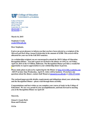 College of Education
Office of the Dean
140 Norman Hall
PO Box 11704
Gainesville, FL 32611-7040
352-273-4130 Tel.
352-392-6930 Fax
March 16, 2015
Stephanie Crosby
crosby929@ufl.edu
Dear Stephanie,
It gives me great pleasure to inform you that you have been selected as a recipient of the
Maxwell and Doris King Annual Scholarship in the amount of $1500. This award will be
allocated for your use in the Fall 2015 semester.
As a scholarship recipient you are encouraged to attend the 2015 College of Education
Recognition Dinner. You and a guest are invited to the dinner at 6:00 p.m. on Friday,
April 24, 2015 at the UF Hilton, Ballroom. The Recognition Dinner provides a wonderful
opportunity to express appreciation to your scholarship donor in person.
Please make plans to join us by registering for the Dinner at http://UF-COE.eventbrite.com
- RSVP no later than Wednesday, April 15. Attire will be business. If you have any
questions about the dinner, contact Jodi Mount at jmount@coe.ufl.edu or (352) 273-4142.
The enclosed pages provide details, requirements and obligations about your scholarship
and the Recognition Dinner - please read through them carefully.
Congratulations and best wishes as you complete your course of study in the College of
Education! We are very proud of your accomplishments, and look forward to meeting
you at the Recognition Dinner on April 24!
Sincerely,
Glenn E. Good, Ph.D.
Dean and Professor
GG/la
 