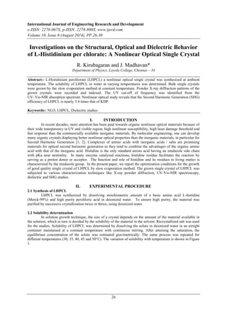 International Journal of Engineering Research and Development 
e-ISSN: 2278-067X, p-ISSN: 2278-800X, www.ijerd.com 
Volume 10, Issue 8 (August 2014), PP.26-30 
Investigations on the Structural, Optical and Dielectric Behavior 
of L-Histidinium per chlorate: A Nonlinear Optical Single Crystal 
R. Kirubagaran and J. Madhavan* 
Department of Physics, Loyola College, Chennai – 34 
Abstract:- L-Histidinium perchlorate (LHPCL) a nonlinear optical single crystal was synthesized at ambient 
temperature. The solubility of LHPCL in water at varying temperatures was determined. Bulk single crystals 
were grown by the slow evaporation method at constant temperature. Powder X-ray diffraction patterns of the 
grown crystals were recorded and indexed. The UV cut-off of frequency was identified from the 
UV–Vis-NIR absorption spectrum. Nonlinear optical study reveals that the Second Harmonic Generation (SHG) 
efficiency of LHPCL is nearly 3.4 times that of KDP. 
26 
Keywords:- NLO, LHPCL, Dielectric studies 
I. INTRODUCTION 
In recent decades, more attention has been paid towards organic nonlinear optical materials because of 
their wide transparency in UV and visible region, high nonlinear susceptibility, high laser damage threshold and 
fast response than the commercially available inorganic materials. By molecular engineering, one can develop 
many organic crystals displaying better nonlinear optical properties than the inorganic materials, in particular for 
Second Harmonic Generation [1, 2]. Complexes of amino acids with inorganic acids / salts are promising 
materials for optical second harmonic generation as they tend to combine the advantages of the organic amino 
acid with that of the inorganic acid. Histidine is the only standard amino acid having an imidazole side chain 
with pKa near neutrality. In many enzyme catalyzed reactions, histidine residue facilitates the reaction by 
serving as a proton donor or acceptor. The function and role of histidine and its residues in living matter is 
characterized by the imidazole group. In the present paper, we report the optimization conditions for the growth 
of good quality single crystal of LHPCL by slow evaporation method. The grown single crystal of LHPCL was 
subjected to various characterization techniques like X-ray powder diffraction, UV-Vis-NIR spectroscopy, 
dielectric and SHG studies. 
II. EXPERIMENTAL PROCEDURE 
2.1 Synthesis of LHPCL 
LHPCL was synthesized by dissolving stoichiometric amount of a basic amino acid L-histidine 
(Merck-99%) and high purity perchloric acid in deionized water. To ensure high purity, the material was 
purified by successive crystallization twice or thrice, using deionized water. 
2.2 Solubility determination 
In solution growth technique, the size of a crystal depends on the amount of the material available in 
the solution, which in turn is decided by the solubility of the material in the solvent. Recrystallized salt was used 
for the studies. Solubility of LHPCL was determined by dissolving the solute in deionized water in an airtight 
container maintained at a constant temperature with continuous stirring. After attaining the saturation, the 
equilibrium concentration of the solute was estimated gravimetrically. The same process was repeated for 
different temperatures (30, 35, 40, 45 and 50°C). The variation of solubility with temperature is shown in Figure 
1. 
 
