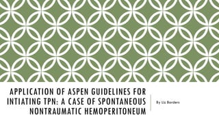 APPLICATION OF ASPEN GUIDELINES FOR
INTIATING TPN: A CASE OF SPONTANEOUS
NONTRAUMATIC HEMOPERITONEUM
By Liz Borders
 