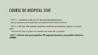 COURSE OF HOSPITAL STAY
o 10/11 – Admitted to ED, dx CT showing hemoperitoneum
oBecame hypotensive and tachycardic and required massive blood transfusion
o 10/11 – Ex-lap with omental resection, small bowel resection, repair of serosal
tears
o Abdomen left open as patient was unstable, and wound VAC was placed
o10/11 – Patient had post-operative ST-segment elevation myocardial infarction
(STEMI)
 