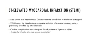 ST-ELEVATED MYOCARDIAL INFARCTION (STEMI)
o Also known as a heart attack. Occurs when the blood flow to the heart is stopped
o STEMI occurs by developing a complete occlusion of a major coronary artery
previously affected by atherosclerosis
o Cardiac complications occur in up to 5% of patients 45 years or older
o Myocardial infarction is the most common complication4
 